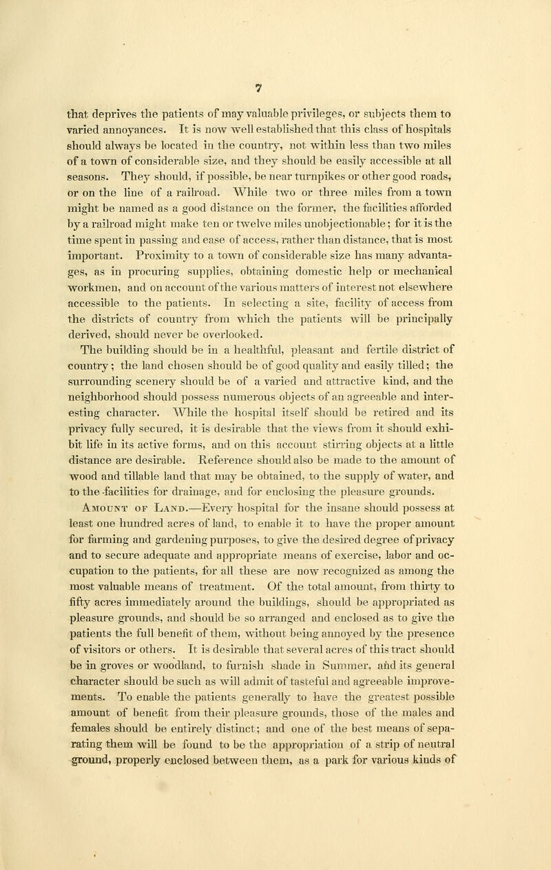 that deprives the patients of may valuable privileges, or subjects them to varied annoyances. It is now well established that this class of hospitals should always be located in the country, not within less than two miles of a town of considerable size, and they should be easily accessible at all seasons. They should, if possible, be near turnpikes or other good roads, or on the line of a railroad. While two or three miles from a town might be named as a good distance on the former, the facilities afforded by a railroad might make ten or twelve miles unobjectionable; for it is the time spent in passing and ease of access, rather than distance, that is most important. Proximity to a town of considerable size has many advanta- ges, as in procuring supplies, obtaining domestic help or mechanical workmen, and on account of the various matters of interest not elsewhere accessible to the patients. In selecting a site, facility of access from the districts of country from which the patients will be principally derived, should never be overlooked. The building should be in a healthful, pleasant and fertile district of country; the land chosen should be of good quality and easily tilled; the surrounding scenery should be of a varied and attractive kind, and the neighborhood should possess numerous objects of an agreeable and inter- esting character. While the hospital itself should be retired and its privacy fully secured, it is desirable that the views from it should exhi- bit life in its active forms, and on this account stirring objects at a little distance are desirable. Reference should also be made to the amount of wood and tillable land that may be obtained, to the supply of water, and to the facilities for drainage, and for euclosing the pleasure grounds. Amount of Land.—Eveiy hospital for the insane should possess at least one hundred acres of land, to enable it to have the proper amount for farming and gardening purposes, to give the desired degree of privacy and to secure adequate and appropriate means of exercise, labor and oc- cupation to the patients, for all these are now recognized as among the most valuable means of treatment. Of the total amount, from thirty to fifty acres immediately around the buildings, should be appropriated as pleasure grounds, and should be so arranged and enclosed as to give the patients the full benefit of them, without being annoyed by the presence of visitors or others. It is desirable that several acres of this tract should be in groves or woodland, to furnish shade in Summer, and its general character should be such as will admit of tasteful and agreeable improve- ments. To enable the patients generally to have the greatest possible amount of benefit from their pleasure grounds, those of the males and females should be entirely distinct; and one of the best means of sepa- rating them will be found to be the appropriation of a strip of neutral ground, properly enclosed between them, as a park for various kinds of