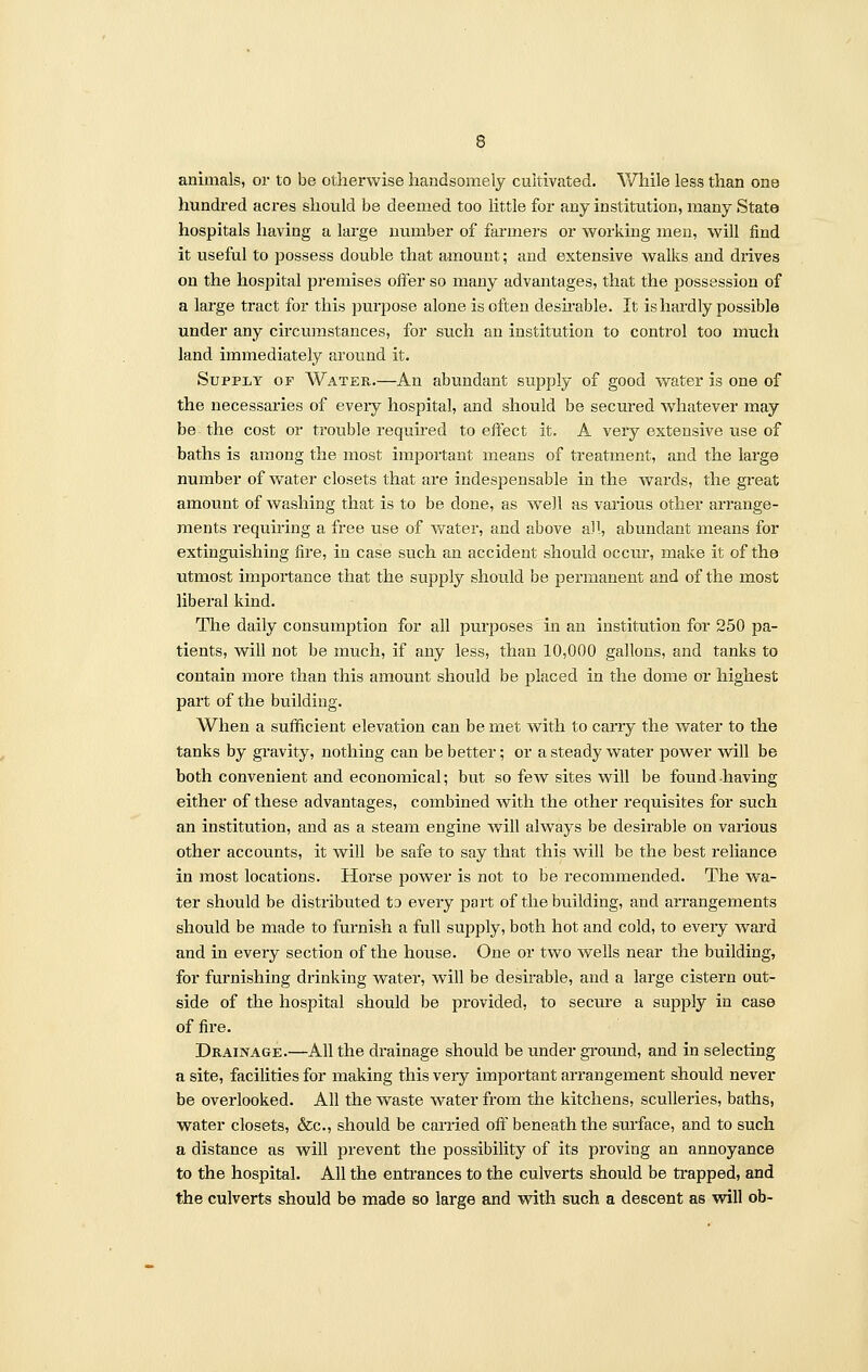 animals, or to be otherwise handsomely cultivated. While less than one hundred acres should be deemed too little for any institution, many State hospitals having a large number of farmers or working men, will find it useful to possess double that amount; and extensive walks and drives on the hospital premises offer so many advantages, that the possession of a large tract for this purpose alone is often desirable. It is hardly possible under any circumstances, for such an institution to control too much land immediately around it. Supply op Water.—An abundant supply of good water is one of the necessaries of eveiy hospital, and should be secured whatever may be the cost or trouble required to effect it. A veiy extensive use of baths is among the most important means of treatment, and the large number of water closets that are indespensable in the wards, the great amount of washing that is to be done, as well as various other arrange- ments requiring a free use of water, and above all, abundant means for extinguishing fire, in case such an accident should occur, make it of the utmost importance that the supply should be permanent and of the most liberal kind. The daily consumption for all purposes in an institution for 250 pa- tients, will not be much, if any less, than 10,000 gallons, and tanks to contain more than this amount should be placed in the dome or highest part of the building. When a sufficient elevation can be met with to carry the water to the tanks by gravity, nothing can be better; or a steady water power will be both convenient and economical; but so few sites will be found having either of these advantages, combined with the other requisites for such an institution, and as a steam engine will always be desirable on various other accounts, it will be safe to say that this will be the best reliance in most locations. Horse power is not to be recommended. The wa- ter should be distributed tD every part of the building, and arrangements should be made to furnish a full supply, both hot and cold, to every ward and in every section of the house. One or two wells near the building, for furnishing drinking water, will be desirable, and a large cistern out- side of the hospital should be provided, to secure a supply in case of fire. Drainage.—All the drainage should be under ground, and in selecting a site, facilities for making this very important arrangement should never be overlooked. All the waste water from the kitchens, sculleries, baths, water closets, &c, should be carried off beneath the surface, and to such a distance as will prevent the possibility of its proving an annoyance to the hospital. All the entrances to the culverts should be trapped, and the culverts should be made so large and with such a descent as will ob-