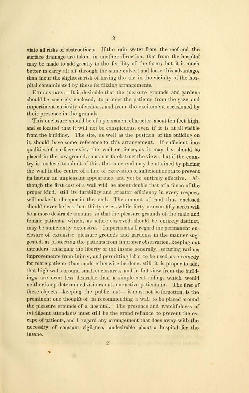 viate all risks of obstructions. If the rain water from the roof and the surface drainage are taken in another direction, that from the hospital may be made to add greatly to the fertility of the farm; but it is much better to carry all off through the same culvert and loose this advantage, than incur the slightest risk of having the air in the vicinity of the hos- pital contaminated by these fertilizing arrangements. Enclosures.—It is desirable that the pleasure grounds and gardens should be seciuely enclosed, to protect the patients from the gaze and impertinent curiosity of visitors, and from the excitement occasioned by their presence in the grounds. This enclosure should be of a permanent character, about ten feet high, and so located that it will not be conspicuous, even if it is at all visible from the building. The site, as well as the position of the building on it, should have some reference to this arrangement. If sufficient ine- qualities of surface exist, the wall or fence, as it may be, should be placed in the low ground, so as not to obstruct the view; but if the coun- try is too level to admit of this, the same end may be attained by placing the wall in the centre of a line of excavation of sufficient depth to prevent its having an unpleasant appearance, and yet be entirely effective. Al- though the first cost of a wall will be about double that of a fence of the proper kind, still its durability and greater efficiency in every respect, will make it cheaper in the end. The amount of land thus enclosed should never be less than thirty acres, while forty or even fifty acres will be a more desirable amount, so that the pleasure grounds of the male and female patients, which, as before observed, should be entirely distinct, may be sufficiently extensive. Important as I regard the permanent en- closure of extensive pleasure grounds and gardens, in the manner sug- gested, as protecting the patients from improper observation, keeping out intruders, enlarging the liberty of the insane generally, securing various improvements from injury, and permitting labor to be used as a remedy for more patients than could otherwise be done, still it is proper to add, that high walls around small enclosures, and in full view from the build- ings, are even less desirable than a simple neat railing, which would neither keep determined visitors out, nor active patients in. The first of these objects—keeping the public out,—it must not be forgotten, is the prominent one thought of in recommending a wall to be placed around the pleasure grounds of a hospital. The presence and watchfulness of intelligent attendants must still be the grand reliance to prevent the es- cape of patients, and I regard any arrangement that does away with the necessity of constant vigilance, undesirable about a hospital for the ineane. 2