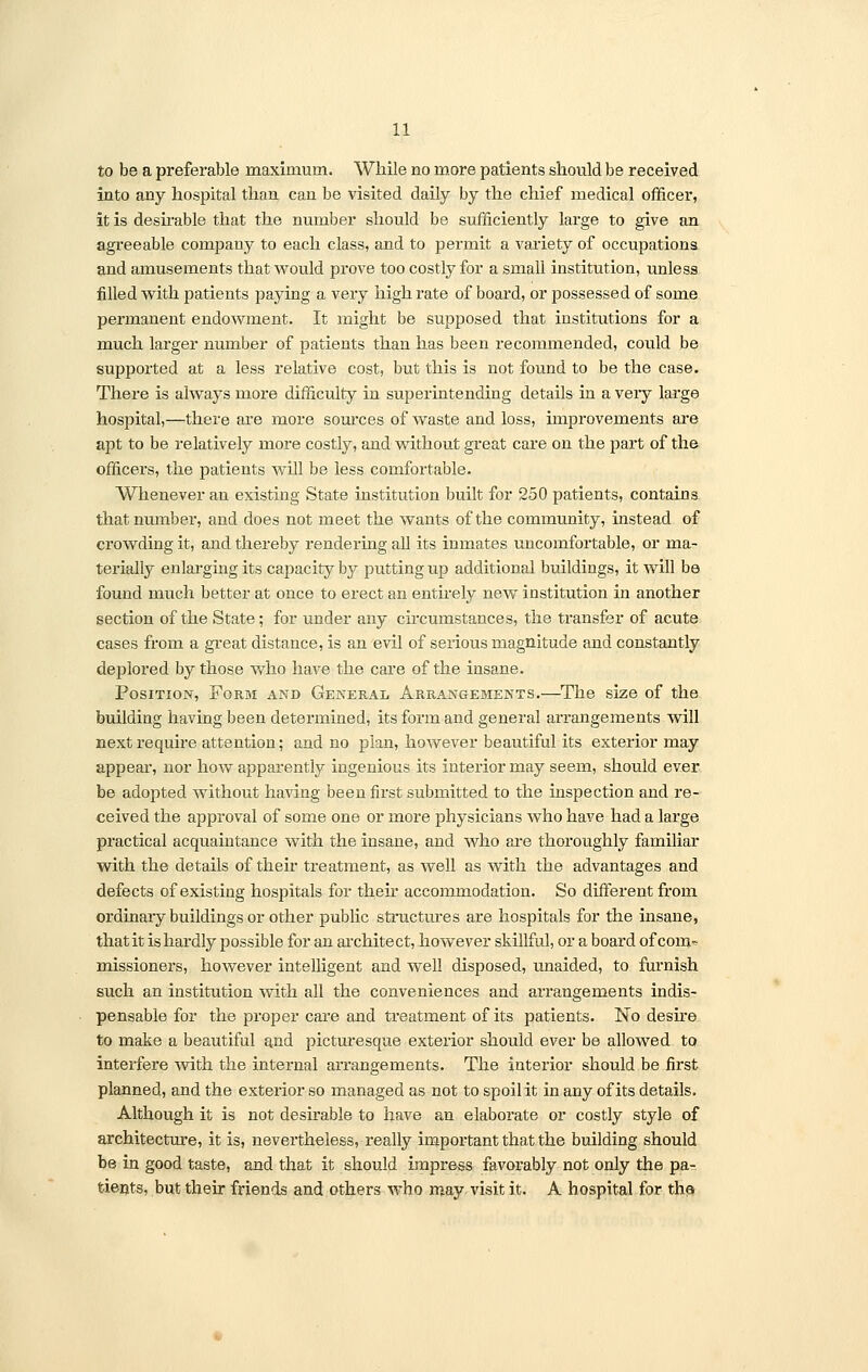 to be a preferable maximum. While no more patients should be received into any hospital than can be visited daily by the chief medical officer, it is desirable that the number should be sufficiently large to give an agreeable company to each class, and to permit a variety of occupations and amusements that would prove too costly for a small institution, unless filled with patients paying a very high rate of board, or possessed of some permanent endowment. It might be supposed that institutions for a much larger number of patients than has been recommended, could be supported at a less relative cost, but this is not found to be the case. There is always more difficulty in superintending details in a veiy large hospital,—there are more sources of waste and loss, improvements are apt to be relatively more costly, and without great care on the part of the officers, the patients will be less comfortable. Whenever an existing State institution built for 250 patients, contains that number, and does not meet the wants of the community, instead of crowding it, and thereby rendering all its inmates uncomfortable, or ma- terially enlarging its capacity by putting up additional buildings, it will be found much better at once to erect an entirely new institution in another section of the State ; for under any circumstances, the transfer of acute cases from a great distance, is an evil of serious magnitude and constantly deplored by those who have the care of the insane. Position, Form and General Arrangements.—The size of the building having been determined, its form and general arrangements will next require attention; and no plan, however beautiful its exterior may appeal', nor how apparently ingenious its interior may seem, should ever be adopted without having been first submitted to the inspection and re- ceived the approval of some one or more physicians who have had a large practical acquaintance with the insane, and who are thoroughly familiar with the details of their treatment, as well as with the advantages and defects of existing hospitals for then* accommodation. So different from ordinary buildings or other public structures are hospitals for the insane, that it is hardly possible for an architect, however skillful, or a board of com^ missioners, however intelligent and well disposed, unaided, to furnish such an institution with all the conveniences and arrangements indis- pensable for the proper care and treatment of its patients. No desire to make a beautiful and picturesque exterior should ever be allowed to interfere with the internal arrangements. The interior should be first planned, and the exterior so managed as not to spoil it in any of its details. Although it is not desirable to have an elaboi'ate or costly style of architecture, it is, nevertheless, really important that the building should be in good taste, and that it should impress favorably not only the pa- tients, but their friends and others who may visit it. A hospital for the