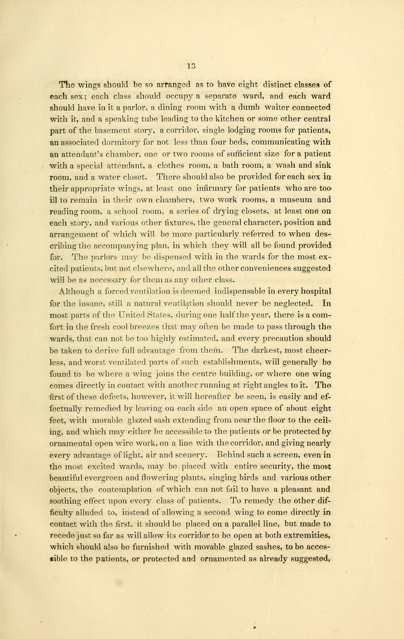 The wings should be so aiTanged as to have eight distinct classes of each sex; each class should occupy a separate ward, and each ward should have in it a parlor, a dining room with a dumb waiter connected with it, and a speaking tube leading to the kitchen or some other central part of the basement story, a corridor, single lodging rooms for patients, an associated dormitory for not less than four beds, communicating with an attendant's chamber, one or two rooms of sufficient size for a patient with a special attendant, a clothes room, a bath room, a wash and sink room, and a water closet. There should also be provided for each sex in their appropriate wings, at least one infirmary for patients who are too- ill to remain in their own chambers, two work rooms, a museum and reading room, a school room, a series of drying closets, at least one on each story, and various other fixtures, the general character, position and arrangement of which will be more particularly referred to when des- cribing the accompanying plan, in which they will all be found provided for. The parlors may be dispensed with in the wards for the most ex- cited patients, but not elsewhere, and all the other conveniences suggested will be as necessary for them as any other class. Although a forced ventilation is deemed indispensable in eveiy hospital for the insane, still a natural ventilation should never be neglected. In most parts of the United States, during one half the year, there is a com- fort in the fresh cool breezes that may often be made to pass through the wards, that can not be too highly estimated, and eveiy precaution should be taken to derive full advantage from them. The darkest, most cheer- less, and worst ventilated parts of such establishments, will generally be found to be where a wing joins the centre building, or where one wing comes directly in contact with another running at right angles to it. The first of these defects, however, it will hereafter be seen, is easily and ef- fectually remedied by leaving on each side an open space of about eight feet, with movable glazed sash extending from near the floor to the ceil- ing, and which may either be accessible to the patients or be protected by ornamental open wire work, on a line with the corridor, and giving nearly every advantage of light, air and scenery. Behind such a screen, even in the most excited wards, may be placed with entire security, the most beautiful evergreen and flowering plants, singing birds and various other objects, the contemplation of which can not fail to have a pleasant and soothing effect upon every class of patients. To remedy the other dif- ficulty alluded to, instead of allowing a second wing to come directly in contact with the first, it should be placed on a parallel line, but made to recede just so far as will allow its corridor to be open at both extremities, which should also be furnished with movable glazed sashes, to be acces- tible to the patients, or pi*otected and ornamented as already suggested,