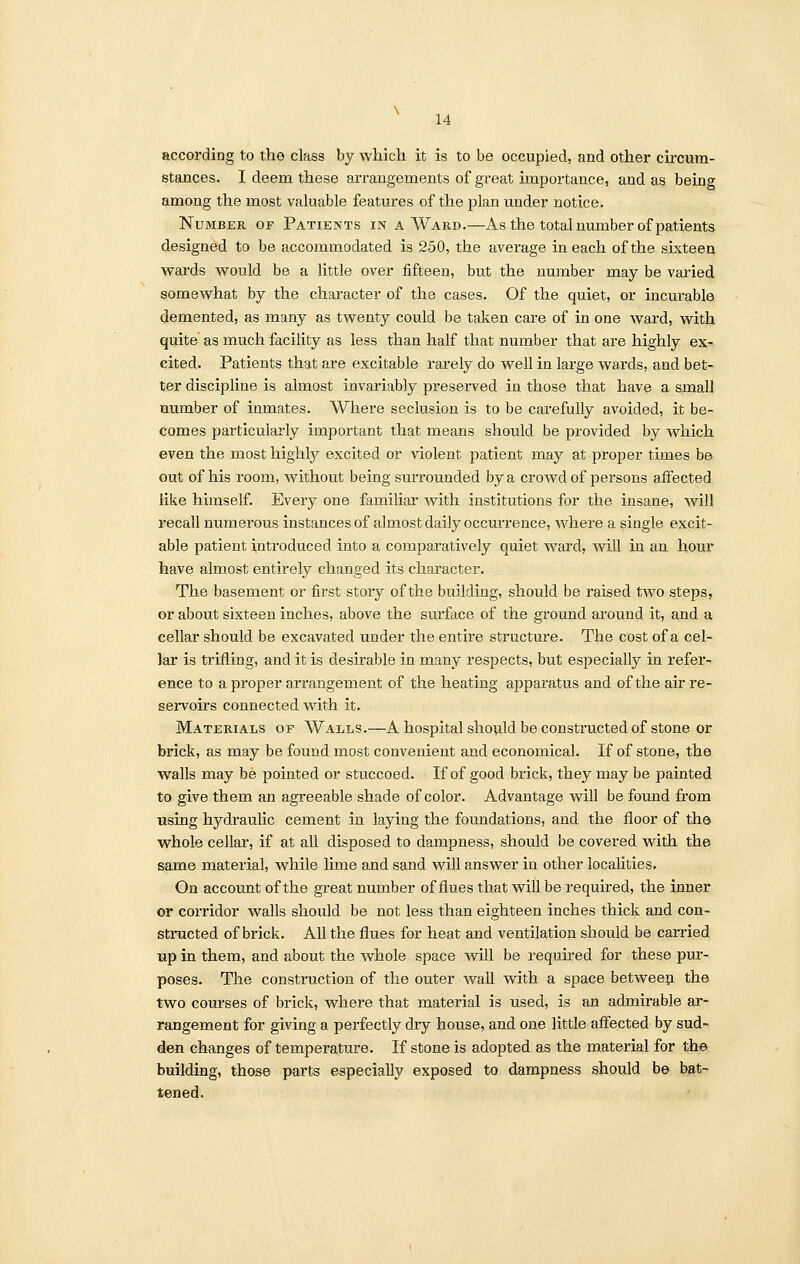 according to the class by which it is to be occupied, and other circum- stances. I deem these arrangements of great importance, and as being among the most valuable features of the plan under notice. Number of Patients in a Ward.—As the total number of patients designed to be accommodated is 250, the average in each of the sixteen wards would be a little over fifteen, but the number may be varied somewhat by the character of the cases. Of the quiet, or incurable demented, as many as twenty could be taken care of in one ward, with quite as much facility as less than half that number that are highly ex- cited. Patients that are excitable rarely do well in large wards, and bet- ter discipline is almost invariably preserved in those that have a small number of inmates. Where seclusion is to be carefully avoided, it be- comes particularly important that means should be provided by which even the most highly excited or violent patient may at proper times be out of his room, without being surrounded by a crowd of persons affected like himself. Every one familiar with institutions for the insane, will recall numerous instances of almost daily occurrence, where a single excit- able patient introduced into a comparatively quiet ward, will in an hour have almost entirely changed its character. The basement or first story of the building, should be raised two steps, or about sixteen inches, above the surface of the ground around it, and a cellar should be excavated under the entire structure. The cost of a cel- lar is trifling, and it is desirable in many respects, but especially in refer- ence to a proper arrangement of the heating apparatus and of the air re- servoirs connected with it. Materials of Walls.—A hospital should be constructed of stone or brick, as may be fouud most convenient and economical. If of stone, the walls may be pointed or stuccoed. If of good brick, they may be painted to give them an agreeable shade of color. Advantage will be found from using hydraulic cement in laying the foundations, and the floor of the whole cellar, if at all disposed to dampness, should be covered with the same material, while lime and sand will answer in other localities. On account of the great number of flues that will be required, the inner or corridor walls should be not less than eighteen inches thick and con- structed of brick. All the flues for heat and ventilation should be carried up in them, and about the whole space will be required for these pur- poses. The construction of the outer wall with a space between the two courses of brick, where that material is used, is an admirable ar- rangement for giving a perfectly diy house, and one little affected by sud- den changes of temperature. If stone is adopted as the material for the building, those parts especially exposed to dampness should be bat- tened.