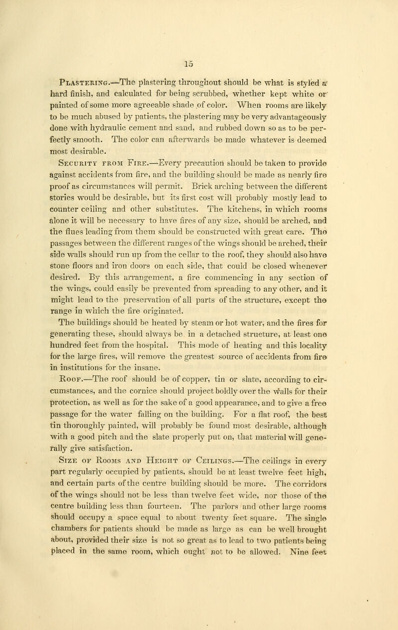 Plastering.—The plastering throughout should be what is styled a? hard finish, and calculated for being scrubbed, whether kept white or' painted of some more agreeable shade of color. When rooms are likely to be much abused by patients, the plastering may be very advantageously done with hydraulic cement and sand, and rubbed down so as to be per- fectly smooth. The color can afterwards be made whatever is deemed most desirable. Security from Fire.—Every precaution should betaken to provide against accidents from fire, and the building should be made as nearly fire proof as circumstances will permit. Brick arching between the different stories would be desirable, but its first cost will probably mostly lead to counter ceiling and other substitutes. The kitchens, in which rooms alone it will be necessary to have fires of any size, should be arched, and the flues leading from them should be constructed with great care. The passages between the different ranges of the wings should be arched, their side walls should run up from the cellar to the roof, they should also have stone floors and iron doors on each side, that could be closed whenever desired. By this arrangement, a fire commencing in any section of the wings, could easily be prevented from spreading to any other, and it might lead to the preservation of all parts of the structure, except the range in which the fire originated. The buildings should be heated by steam or hot water, and the fires for generating these, should always be in a detached structure, at least one hundred feet from the hospital. This mode of heating and this locality for the large fires, will remove the greatest source of accidents from fire in institutions for the insane. Roof.—The roof should be of copper, tin or slate, according to cir- cumstances, and the cornice should project boldly over the walls for their protection, as well as for the sake of a good appearance, and to give a free passage for the water falling on the building. For a flat roof, the best tin thoroughly painted, will probably be found most desirable, although with a good pitch and the slate properly put on, that material will gene- rally give satisfaction. Size of Rooms and Height of Ceilings.—The ceilings in every part regularly occupied by patients, should be at least twelve feet high, and certain parts of the centre building should be more. The corridors of the wings should not be less than twelve feet wide, nor those of the centre building less than fourteen. The parlors and other large rooms should occupy a space equal to about twenty feet square. The single chambers for patients should be made as large as can be well brought about, provided their size is not so great as to lead to two patients being placed in the same room, which ought not to be allowed. Nine feet