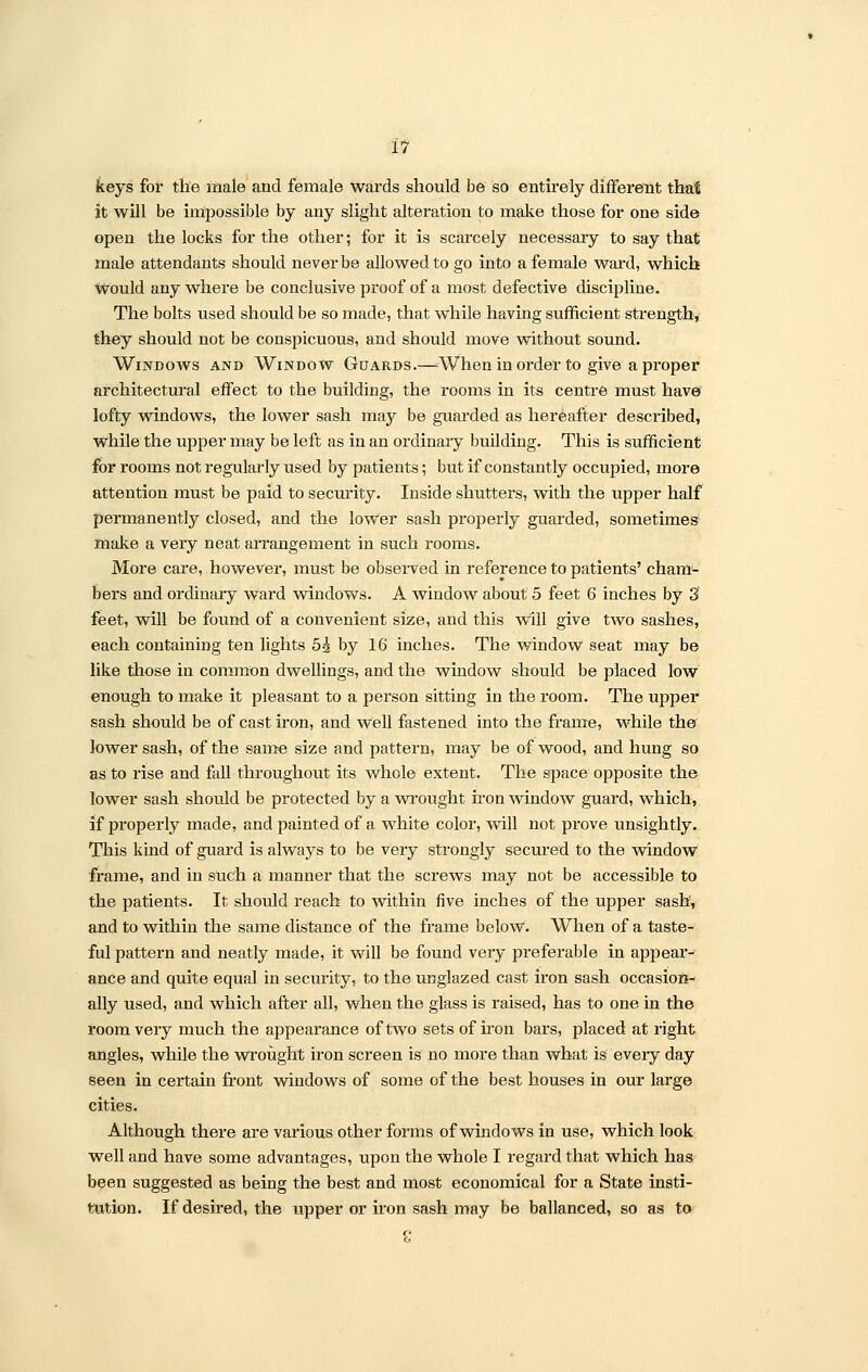 keys for the male and female wards should be so entirely different that it will be impossible by any slight alteration to make those for one side open the locks for the other; for it is scarcely necessary to say that male attendants should never be allowed to go into a female ward, which would any where be conclusive proof of a most defective discipline. The bolts used should be so made, that while having sufficient strength, they should not be conspicuous, and should move without sound. Windows and Window Guards.—■ When in order to give a proper architectural effect to the building, the rooms in its centre must have lofty windows, the lower sash may be guarded as hereafter described, while the upper may be left as in an ordinary building. This is sufficient for rooms not regularly used by patients; but if constantly occupied, more attention must be paid to security. Inside shutters, with the upper half permanently closed, and the lower sash properly guarded, sometimes make a very neat arrangement in such rooms. More care, however, must be observed in reference to patients' cham- bers and ordinary ward windows. A window about 5 feet 6 inches by 3 feet, will be found of a convenient size, and this will give two sashes, each containing ten lights 5^ by 16 inches. The window seat may be like those in common dwellings, and the window should be placed low enough to make it pleasant to a person sitting in the room. The upper sash should be of cast iron, and well fastened into the frame, while the lower sash, of the same size and pattern, may be of wood, and hung so as to rise and fall throughout its whole extent. The space opposite the lower sash should be protected by a wrought iron window guard, which, if properly made, and painted of a white color, will not prove unsightly. This kind of guard is always to be very strongly secured to the window frame, and in such a manner that the screws may not be accessible to the patients. It should reach to within five inches of the upper sash, and to within the same distance of the frame below. When of a taste- ful pattern and neatly made, it will be found very preferable in appear- ance and quite equal in security, to the unglazed cast iron sash occasion- ally used, and which after all, when the glass is raised, has to one in the room very much the appearance of two sets of iron bars, placed at right angles, while the wrought iron screen is no more than what is every day seen in certain front windows of some of the best houses in our large cities. Although there are various other forms of windows in use, which look well and have some advantages, upon the whole I regard that which has been suggested as being the best and most economical for a State insti- tution. If desired, the upper or iron sash may be ballanced, so as to