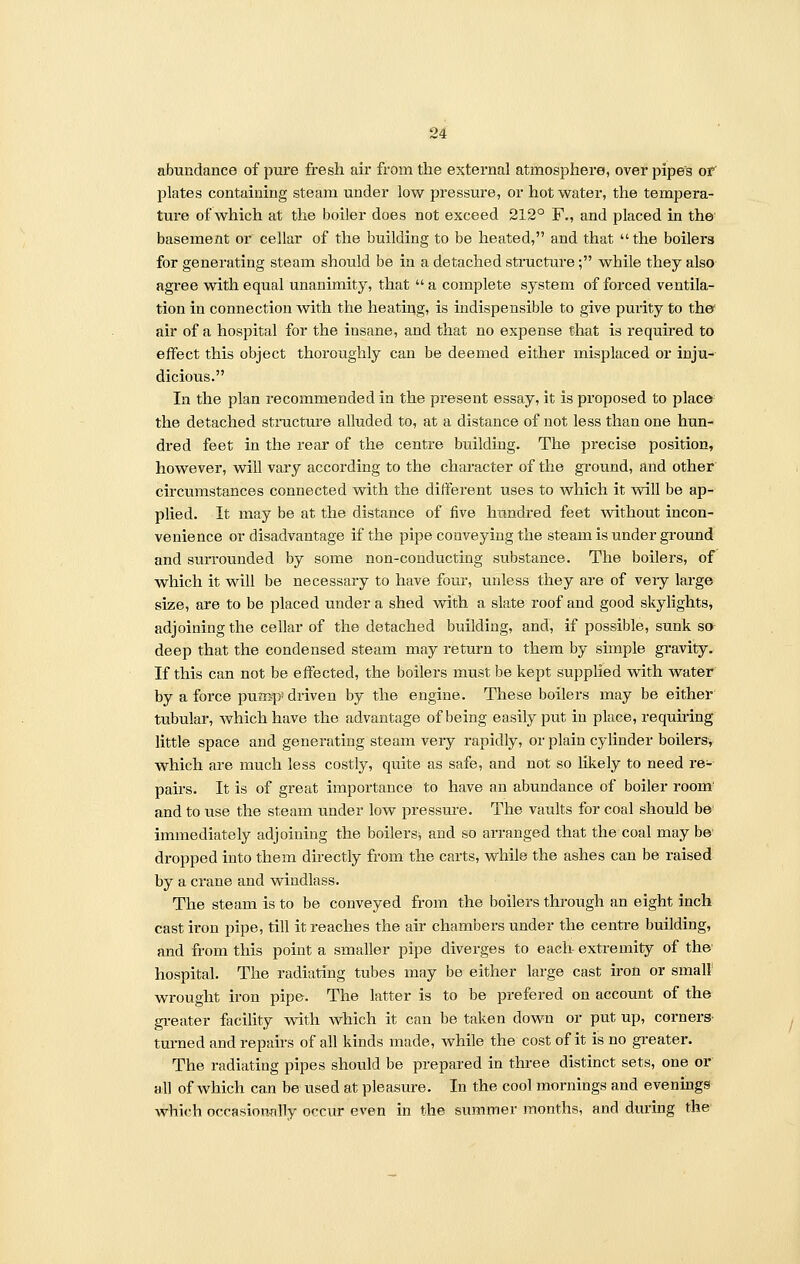 abundance of pure fresh air from the external atmosphere, over pipes of plates containing steam under low pressure, or hot water, the tempera- ture of which at the boiler does not exceed 212° F., and placed in the basement or cellar of the building to be heated, and that  the boilers for generating steam should be in a detached structure; while they also agree with equal unanimity, that a complete system of forced ventila- tion in connection with the heating, is indispensible to give purity to the air of a hospital for the insane, and that no expense that is required to effect this object thoroughly can be deemed either misplaced or inju- dicious. In the plan recommended in the present essay, it is proposed to place the detached structure alluded to, at a distance of not less than one hun- dred feet in the rear of the centre building. The precise position, however, will vary according to the character of the ground, and other circumstances connected with the different uses to which it will be ap- plied. It may be at the distance of five hundred feet without incon- venience or disadvantage if the pipe conveying the steam is under ground and surrounded by some non-conducting substance. The boilers, of which it will be necessary to have four, unless they are of very large size, are to be placed under a shed with a slate roof and good skylights, adjoining the cellar of the detached building, and, if possible, sunk so deep that the condensed steam may return to them by simple gravity. If this can not be effected, the boilers must be kept supplied with water by a force pump! driven by the engine. These boilers may be either tubular, which have the advantage of being easily put in place, requiring little space and generating steam very rapidly, or plain cylinder boilers, which are much less costly, quite as safe, and not so likely to need re- pairs. It is of great importance to have an abundance of boiler room' and to use the steam under low pressure. The vaults for coal should be immediately adjoining the boilers* and so arranged that the coal may be dropped into them directly from the carts, while the ashes can be raised by a crane and windlass. The steam is to be conveyed from the boilers through an eight inch cast iron pipe, till it reaches the air chambers under the centre building, and from this point a smaller pipe diverges to each extremity of the hospital. The radiating tubes may be either large cast iron or small wrought iron pipe. The latter is to be prefered on account of the greater facility with which it can be taken down or put up, corners turned and repairs of all kinds made, while the cost of it is no greater. The radiating pipes should be prepared in three distinct sets, one or all of which can be used at pleasure. In the cool mornings and evenings which occasionally occur even in the summer months, and during the