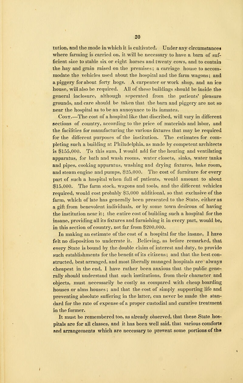 so tution, and the mode in which it is cultivated. Under any circumstances where farming is carried on, it will be necessary to have a barn of suf- ficient size to stable six or eight horses and twenty cows, and to contain the hay and grain raised on the premises; a carriage house to accom- modate the vehicles used about the hospital and the farm wagons; and a piggeiy for about forty hogs. A carpenter or work shop, and an ice house, will also be required. All of these buildings should be inside the general inclosure, although seperated from the patients' pleasure grounds, and care should be taken that the barn and piggeiy are not so near the hospital as to be an annoyance to its inmates. Cost.—The cost of a hospital like that discribed, will vary in different sections of countiy, according to the price of materials and labor, and the facilities for manufacturing the various fixtures that may be required for the different purposes of the institution. The estimates for com- pleting such a building at Philadelphia, as made by competent architects is $155,000. To this sum, I would add for the heating and ventilating apparatus, for bath and wash rooms, water closets, sinks, water tanks and pipes, cooking apparatus, washing and drying fixtures, bake room, and steam engine and pumps, $25,000. The cost of furniture for every part of such a hospital when full of patients, would amount to about $15,000. The farm stock, wagons and tools, and the different vehicles required, would cost probably $3,000 additional, so that exclusive of the farm, which of late has generally been presented to the State, either as a gift from benevolent individuals, or by some town desirous of having the institution near it; the entire cost of building such a hospital for the insane, providing all its fixtures and furnishing it in eveiy part, would be, in this section of countiy, not far from $200,000. In making an estimate of the cost of a hospital for the insane, I have felt no disposition to underrate it. Believing, as before remarked, that every State is bound by the double claim of interest and duty, to provide such establishments for the benefit of its citizens; and that the best con- structed, best arranged, and most liberally managed hospitals are always cheapest in the end, I have rather been anxious that the public gene- rally should understand that such institutions, from their character and objects, must necessarily be costly as compared with cheap boarding houses or alms houses; and that the cost of simply supporting life and preventing absolute suffering in the latter, can never be made the stan- dard for the rate of expense of a proper custodial and curative treatment in the former. It must be remembered too, as already observed, that these State hos- pitals are for all classes, and it has been well said, that various comforts and arrangements which are necessary to prevent some portions of the