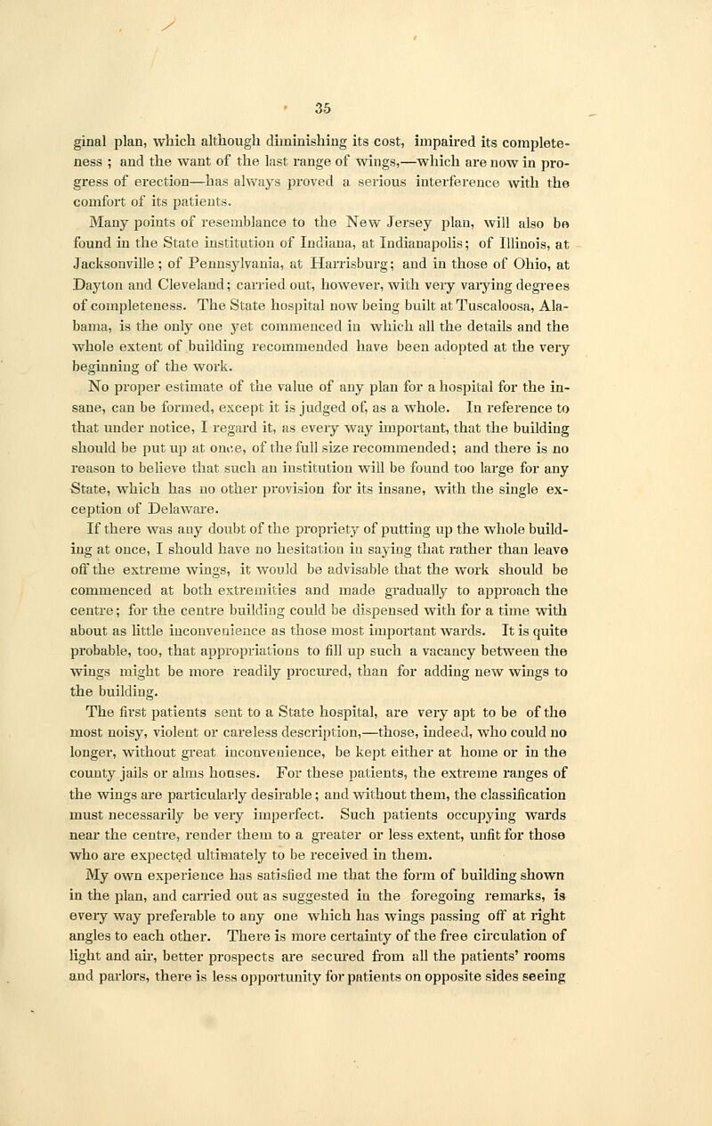 s ' 35 ginal plan, which although diminishing its cost, impaired its complete- ness ; and the want of the last range of wings,—which are now in pro- gress of erection—has always proved a serious interference with the comfort of its patients. Many points of resemblance to the New Jersey plan, will also be found in the State institution of Indiana, at Indianapolis; of Illinois, at Jacksonville; of Pennsylvania, at Harrisburg; and in those of Ohio, at Dayton and Cleveland; carried out, however, with veiy vaiying degrees of completeness. The State hospital now being built at Tuscaloosa, Ala- bama, is the only one yet commenced in which all the details and the whole extent of building recommended have been adopted at the very beginning of the work. No proper estimate of the value of any plan for a hospital for the in- sane, can be formed, except it is judged of, as a whole. In reference to that under notice, I regard it, as every way important, that the building should be put up at once, of the full size recommended; and there is no reason to believe that such an institution will be found too large for any State, which has no other provision for its insane, with the single ex- ception of Delaware. If there was any doubt of the propriety of putting up the whole build- ing at once, I should have no hesitation in saying that rather than leave off the extreme wings, it would be advisable that the work should be commenced at both extremities and made gradually to approach the centre; for the centre building could be dispensed with for a time with about as little inconvenience as those most important wards. It is quite probable, too, that appropriations to fill up such a vacancy between the wings might be more readily procured, than for adding new wings to the building. The first patients sent to a State hospital, are very apt to be of the most noisy, violent or careless desciiption,—those, indeed, who could no longer, without great inconvenience, be kept either at home or in the county jails or alms houses. For these patients, the extreme ranges of the wings are particularly desirable; and without them, the classification must necessarily be very imperfect. Such patients occupying wards near the centre, render them to a greater or less extent, unfit for those who are expected ultimately to be received in them. My own experience has satisfied me that the form of building shown in the plan, and carried out as suggested in the foregoing remarks, is every way preferable to any one which has wings passing off at right angles to each other. There is more certainty of the free circulation of light and air, better prospects are secured from all the patients' rooms and parlors, there is less opportunity for patients on opposite sides seeing
