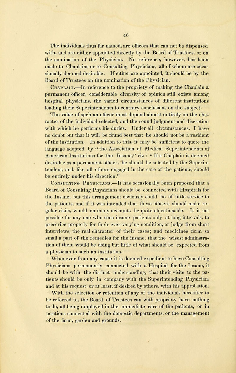 The individuals thus far named, are officers that can not be dispensed with, and are either appointed directly by the Board of Trustees, or on the nomination of the Physician. No reference, however, has been made to Chaplains or to Consulting Physicians, all of whom are occa- sionally deemed desirable. If either are appointed, it should be by the Board of Trustees on the nomination of the Physician. Chaplain.—In reference to the propriety of making the Chaplain a permanent officer, considerable diversity of opinion still exists among hospital physicians, the varied circumstances of different institutions leading their Superintendents to contrary conclusions on the subject. The value of such an officer must depend almost entirely on the cha- racter of the individual selected, and the sound judgment and discretion with which he performs his duties. Under all circumstances, I have no doubt but that it will be found best that he should not be a resident of the institution. In addition to this, it may be sufficient to quote the language adopted by  the Association of Medical Supez'intendents of American Institutions for the Insane, viz :  If a Chaplain is deemed desirable as a permanent officer, he should be selected by the Superin- tendent, and, like all others engaged in the care of the patients, should be entirely under his direction. Consulting Physicians.—It has occasionally been proposed that a Board of Consulting Physicians should be connected with Hospitals for the Insane, but this arrangement obviously could be of little service to the patients, and if it was intended that these officers should make re- gular visits, would on many accounts be quite objectionable. It is not possible for any one who sees insane patients only at long intervals, to prescribe properly for their ever-varying condition, or judge from short interviews, the real character of their cases; and medicines form so small a part of the remedies for the insane, that the wisest adminstra- tion of them would be doing but little of what should be expected from a physician to such an institution. Whenever from any cause it is deemed expedient to have Consulting Physicians permanently connected with a Hospital for the Insane, it should be with the distinct understanding, that their visits to the pa- tients should be only in company with the Superintending Physician, and at his request, or at least, if desired by others, with his approbation. With the selection or retention of any of the individuals hereafter to be referred to, the Board of Trustees can with propriety have nothing to do, all being employed in the immediate care of the patients, or in positions connected with the domestic departments, or the management of the farm, garden and grounds.