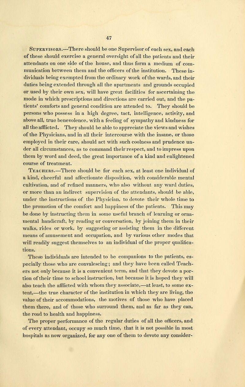 Supervisors.—There should be one Supervisor of each sex, and each of these should exercise a general oversight of all the patients and their attendants on one side of the house, and thus form a medium of com- munication between them and the officers of the institution. These in- dividuals being exempted from the ordinary work of the wards, and then- duties being extended through all the apartments and grounds occupied or used by their own sex, will have great facilities for ascertaining the mode in which prescriptions and directions are carried out, and the pa- tients' comforts and general condition are attended to. They should be persons who possess in a high degree, tact, intelligence, activity, and above all, true benevolence, with a feeling of sympathy and kindness for all the afflicted. They should be able to appreciate the views and wishes of the Physicians, and in all their intercourse with the insane, or those employed in their care, should act with such coolness and prudence un- der all circumstances, as to command their respect, and to impress upon them by word and deed, the great importance of a kind and enlightened course of treatment. Teachers.—There should be for each sex, at least one individual of a kind, cheerful and affectionate disposition, with considerable mental cultivation, and of refined manners, who also without any ward duties, or more than an indirect supervision of the attendants, should be able, under the instructions of the Physician, to devote then* whole time to the promotion of the comfort and happiness of the patients. This may be done by instructing them in some useful branch of learning or orna- mental handicraft, by reading or conversation, by joining them in their walks, rides or work, by suggesting or assisting them in the different means of amusement and occupation, and by various other modes that will readily suggest themselves to an individual of the proper qualifica- tions. These individuals are intended to be companions to the patients, es- pecially those who are convalescing; and they have been called Teach- ers not only because it is a convenient term, and that they devote a por- tion of their time to school instruction, but because it is hoped they will also teach the afflicted with whom they associate,—at least, to some ex- tent,—the true character of the institution in which they are living, the value of their accommodations, the motives of those who have placed them there, and of those who surround them, and as far as they can, the road to health and happiness. The proper performance of the regular duties of all the officers, and of eveiy attendant, occupy so much time, that it is not possible in most hospitals as now organized, for any one of them to devote any consider-