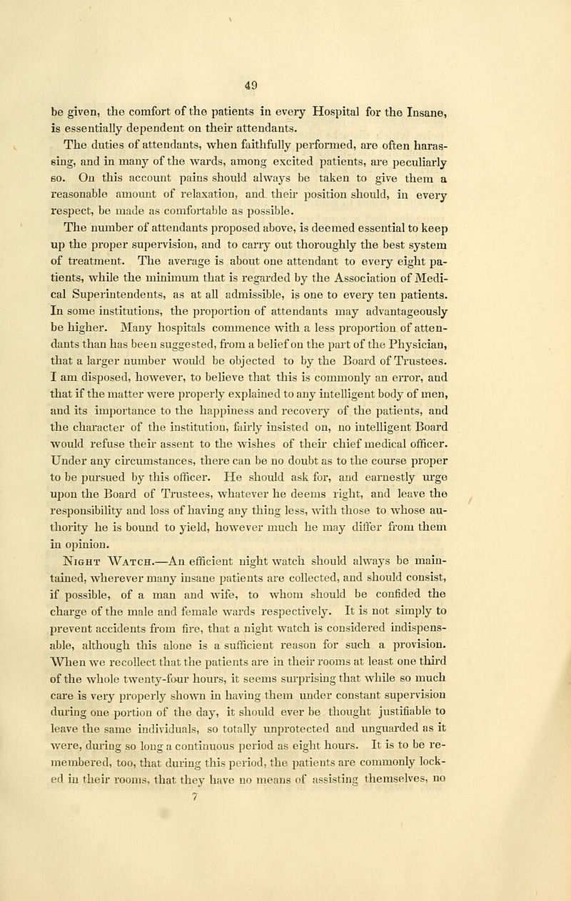 be given, the comfort of the patients in every Hospital for the Insane, is essentially dependent on their attendants. The duties of attendants, when faithfully performed, are often haras- sing, and in many of the wards, among excited patients, are peculiarly so. On this account pains should always be taken to give them a reasonable amount of relaxation, and their position should, in every respect, be made as comfortable as possible. The number of attendants proposed above, is deemed essential to keep up the proper supervision, and to carry out thoroughly the best system of treatment. The average is about one attendant to every eight pa- tients, while the minimum that is regarded by the Association of Medi- cal Superintendents, as at all admissible, is one to every ten patients. In some institutions, the proportion of attendants may advantageously be higher. Many hospitals commence with a less proportion of atten- dants than has been suggested, from a belief on the part of the Physician, that a larger number would be objected to by the Board of Trustees. I am disposed, however, to believe that this is commonly an error, and that if the matter were properly explained to any intelligent body of men, and its importance to the happiness and recovery of the patients, and the character of the institution, fairly insisted on, no intelligent Board would refuse their assent to the wishes of their chief medical officer. Under any circumstances, there can be no doubt as to the course proper to be pursued by this officer. He should ask for, and earnestly urge upon the Board of Trustees, whatever he deems right, and leave the responsibility and loss of having any thing less, with those to whose au- thority he is bound to yield, however much he may differ from them in opinion. Night Watch.—An efficient night watch should always be main- tained, wherever many insane patients are collected, and should consist, if possible, of a man and wife, to whom should be confided the charge of the male and female wards respectively. It is not simply to prevent accidents from fire, that a night watch is considered indispens- able, although this alone is a sufficient reason for such a provision. When we recollect that the patients are in their rooms at least one third of the whole twenty-four hours, it seems surprising that while so much care is very properly shown in having them under constant supervision during one portion of the day, it should ever be thought justifiable to leave the same individuals, so totally unprotected and unguarded as it were, during so long a continuous period as eight hours. It is to be re- membered, too, that during this period, the patients are commonly lock- ed in their rooms, that they have no means of assisting themselves, no 7