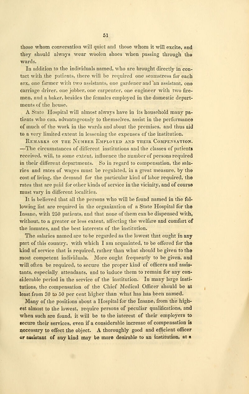 those whom conversation will quiet and those whom it will excite, and they should always wear woolen shoes when passing through the wards. In addition to the individuals named, who are brought directly in con- tact with the patients, there will be required one seamstress for each 6ex, one farmer with two assistants, one gardener and an assistant, ono carriage driver, one jobber, one carpenter, one engineer with two fire- men, and a baker, besides the females employed in the domestic depart- ments of the house. A State Hospital will almost always have in its household many pa- tients who can, advantageously to themselves, assist in the performance of much of the work in the wards and about the premises, and thus aid to a very limited extent in lessening the expenses of the institution. Remarks on the Number Employed and their Compensation. —The circumstances of different institutions and the classes of patients received, will, to some extent, influence the number of persons required in their different departments. So in regard to compensation, the sala- ries and rates of wages must be regulated, in a great measure, by the cost of living, the demand for the particular kind of labor required, the rates that are paid for other kinds of service in the vicinity, and of course must vaiy in different localities. It is believed that all the persons who will be found named in the fol- lowing list are required in the organization of a State Hospital for the Insane, with 250 patients, and that none of them can be dispensed with, without, to a greater or less extent, affecting the welfare and comfort of the inmates, and the best interests of the institution. The salaries named are to be regarded as the lowest that ought in any part of this country, with which I am acquainted, to be offered for the kind of service that is required, rather than what should be given to the most competent individuals. More ought frequently to be given, and will often be required, to secure the proper kind of officers and assis» tants, especially attendants, and to induce them to remain for any con- siderable period in the service of the institution. In many large insti- tutions, the compensation of the Chief Medical Officer should be at least from 30 to 50 per cent higher than what has has been named. Many of the positions about a Hospital for the Insane, from the high- est almost to the lowest, require persons of peculiar qualifications, and when such are found, it will be to the interest of their employers to secure their services, even if a considerable increase of compensation is necessary to effect the object. A thoroughly good and efficient officer or assistant of any kind may be more desirable to an institution, at a