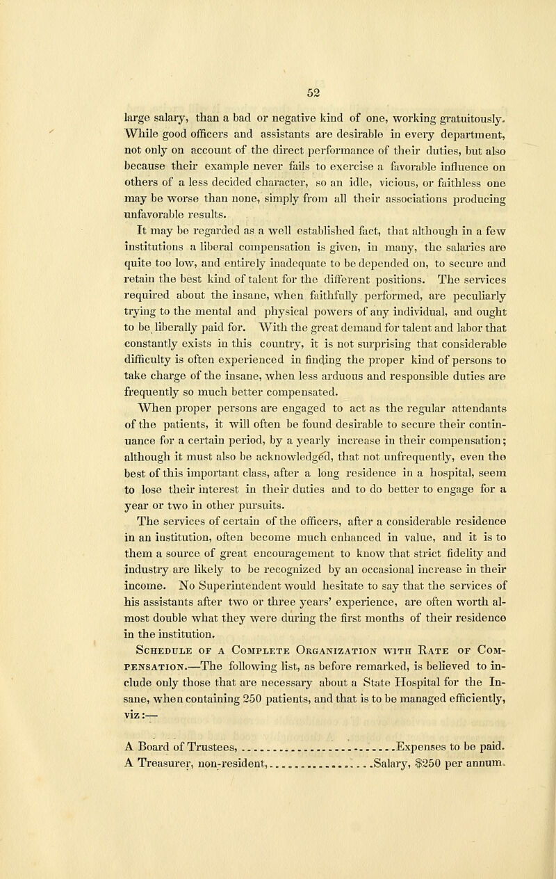 large salary, than a bad or negative kind of one, working gratuitously. While good officers and assistants are desirable in every department, not only on account of the direct performance of then- duties, but also because their example never fails to exercise a favorable influence on others of a less decided character, so an idle, vicious, or faithless one may be worse than none, simply from all their associations producing unfavorable results. It may be regarded as a well established fact, that although in a few institutions a liberal compensation is given, in many, the salaries are quite too low, and entirely inadequate to be depended on, to secure and retain the best kind of talent for the different positions. The services required about the insane, when faithfully performed, are peculiarly trying to the mental and physical powers of any individual, and ought to be liberally paid for. With the great demand for talent and labor that constantly exists in this country, it is not surprising that considerable difficulty is often experienced in finding the proper kind of persons to take charge of the insane, when less arduous and responsible duties are frequently so much better compensated. When proper persons are engaged to act as the regular attendants of the patients, it will often be found desirable to secure then* contin- uance for a certain period, by a yearly increase in their compensation; although it must also be acknowledged, that not unfrequently, even the best of this important class, after a long residence in a hospital, seem to lose their interest in their duties and to do better to engage for a year or two in other pursuits. The services of certain of the officers, after a considerable residence in an institution, often become much enhanced in value, and it is to them a source of great encouragement to know that strict fidelity and industiy are likely to be recognized by an occasional increase in their income. No Superintendent would hesitate to say that the services of his assistants after two or three years' experience, are often worth al- most double what they were during the first months of their residence in the institution. Schedule of a Complete Organization with Rate of Com- pensation.—The following list, as before remarked, is believed to in- clude only those that are necessary about a State Hospital for the In- sane, when containing 250 patients, and that is to be managed efficiently, viz:-r- A Board of Trustees, Expenses to be paid. A Treasurer, non-resident, Salary, $250 per annum.