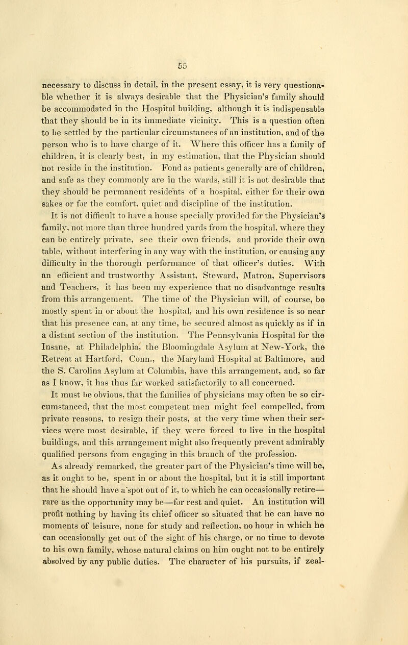 necessary to discuss in detail, in the present essay, it is very questiona- ble whether it is always desirable that the Physician's family should be accommodated in the Hospital building, although it is indispensable that they should be in its immediate vicinity. This is a question often to be settled by the particular circumstances of an institution, and of the person who is to have charge of it. Where this officer has a family of children, it is clearly best, in my estimation, that the Physician should not reside in the institution. Fond as patients generally are of children, and safe as they commonly are in the wards, still it is not desirable that they should be permanent residents of a hospital, either for their own sakes or for the comfort, quiet and discipline of the institution. It is not difficult to have a house specially provided for the Physician's family, not more than three hundred yards from the hospital, where they can be entirely private, see their own friends, and provide their own table, without interfering in any way with the institution, or causing any difficulty in the thorough performance of that officer's duties. With an efficient and trustworthy Assistant, Steward, Matron, Supervisors and Teachers, it has been my experience that no disadvantage results from this arrangement. The time of the Physician will, of course, be mostly spent in or about the hospital, and his own residence is so near that his presence can, at any time, be secured almost as quickly as if in a distant section of the institution. The Pennsylvania Hospital for the Insane, at Philadelphia, the Bloomingdale Asylum at New-York, the Retreat at Hartford, Conn., the Maryland Hospital at Baltimore, and the S. Carolina Asylum at Columbia, have this arrangement, and, so far as I know, it has thus far worked satisfactorily to all concerned. It must he obvious, that the families of physicians may often be so cir- cumstanced, that the most competent men might feel compelled, from private reasons, to resign their posts, at the very time when their ser- vices were most desirable, if they were forced to live in the hospital buildings, and this arrangement might also frequently prevent admirably qualified persons from engaging in this branch of the profession. As already remarked, the greater part of the Physician's time will be, as it ought to be, spent in or about the hospital, but it is still important that he should have a'spot out of it, to which he can occasionally retire— rare as the opportunity may be—for rest and quiet. An institution will profit nothing by having its chief officer so situated that he can have no moments of leisure, none for study and reflection, no hour in which he can occasionally get out of the sight of his charge, or no time to devote to his own family, whose natural claims on him ought not to be entirely absolved by any public duties. The character of his pursuits, if zeal-