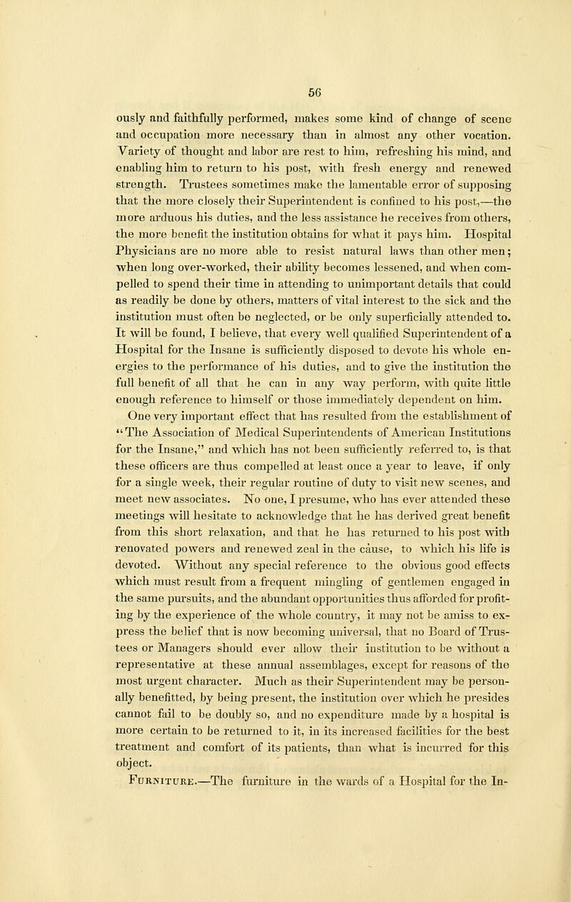 ously and faithfully performed, makes some kind of change of scene and occupation more necessary than in almost any other vocation. Variety of thought and labor are rest to him, refreshing his mind, and enabling him to return to his post, with fresh energy and renewed strength. Trustees sometimes make the lamentable error of supposing that the more closely their Superintendent is confined to his post,—the more arduous his duties, and the less assistance he receives from others, the more benefit the institution obtains for what it pays him. Hospital Physicians are no more able to resist natural laws than other men; when long over-worked, their ability becomes lessened, and when com- pelled to spend their time in attending to unimportant details that could as readily be done by others, matters of vital interest to the sick and the institution must often be neglected, or be only superficially attended to. It will be found, I believe, that every well qualified Superintendent of a Hospital for the Insane is sufficiently disposed to devote his whole en- ergies to the performance of his duties, and to give the institution the full benefit of all that he can in any way perform, with quite little enough reference to himself or those immediately dependent on him. One very important effect that has resulted from the establishment of The Association of Medical Superintendents of American Institutions for the Insane, and which has not been sufficiently referred to, is that these officers are thus compelled at least once a year to leave, if only for a single week, their regular routine of duty to visit new scenes, and meet new associates. No one, I presume, who has ever attended these meetings will hesitate to acknowledge that he has derived great benefit from this short relaxation, and that he has returned to his post with renovated powers and renewed zeal in the cause, to which his life is devoted. Without any special reference to the obvious good effects which must result from a frequent mingling of gentlemen engaged in the same pursuits, and the abundant opportunities thus afforded for profit- ing by the experience of the whole country, it may not be amiss to ex- press the belief that is now becoming universal, that no Board of Trus- tees or Managers should ever allow their institution to be without a representative at these annual assemblages, except for reasons of the most urgent character. Much as their Superintendent may be person- ally benefitted, by being present, the institution over which he presides cannot fail to be doubly so, and no expenditure made by a hospital is more certain to be returned to it, in its increased facilities for the best treatment and comfort of its patients, than what is incurred for this object. Furniture.—The furniture in the wards of a Hospital for the In-