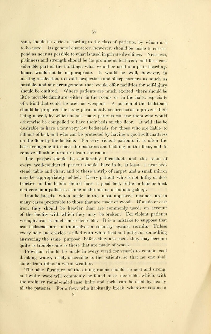 sane, should be varied according to the class of patients, by whom it is to be used. Its general character, however, should be made to corres- pond as near as possible to what is used in private dwellings. Neatness, plainness and strength should be its prominent features ; and for a con- siderable part of the buildings, what would be used in a plain boarding- house, would not be inappropriate. It would be well, however, in making a selection, to avoid projections and sharp corners as much as possible, and any arrangement that would offer facilities for self-injury should be omitted. Where patients are much excited, there should be little movable furniture, either in the rooms or in the halls, especially of a kind that could be used as weapons. A portion of the bedsteads should be prepared for being permanently secured so as to prevent their being moved, by which means many patients can use them who would otherwise be compelled to have their beds on the floor. It will also be desirable to have a few very low bedsteads for those who are liable to fall out of bed, and who can be pi-otected by having a good soft mattress on the floor by the bedside. For very violent patients it is often the best arrangement to have the mattress and bedding on the floor, and to remove all other furniture from the room. The parlors should be comfortably furnished, and the room of every well-conducted patient should have in it, at least, a neat bed- stead, table and chair, and to these a strip of carpet and a small mirror may be a23propriately added. Every patient who is not filthy or des- tructive in his habits should have a good bed, either a hair or husk mattress on a palliasse, as one of the means of inducing sleep. Iron bedsteads, when made in the most approved manner, are in many cases preferable to those that are made of wood. If made of cast iron, they should be heavier than are commonly used, on account of the facility with which they may be broken. For violent patients wrought iron is much more desirable. It is a mistake to suppose that iron bedsteads are in themselves a security against vermin. Unless every hole and crevice is filled with white lead and putty, or something answering the same purpose, before they are used, they may become quite as troublesome as those that are made of wood. Provision should be made in every ward for vessels to contain cool drinking water, easily accessible to the patients, so that no one shall suffer from thirst in warm weather. The table furniture of the dining-rooms should be neat and strong, and white ware will commonly be found most desirable, which, with the ordinary round-ended case knife and fork, can be used by nearly all the patients. For a few, who habitually break whatever is sent to 8