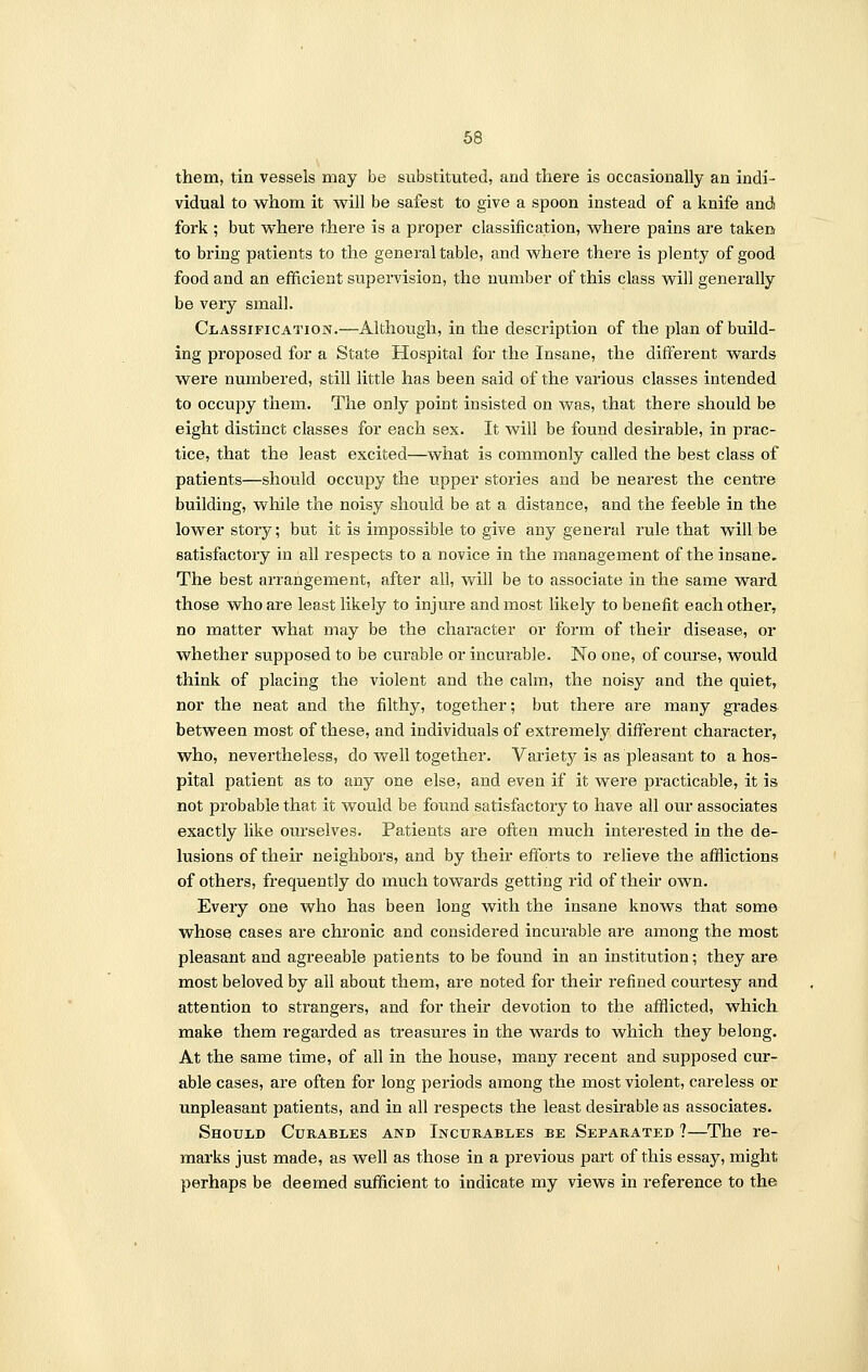 them, tin vessels may be substituted, and there is occasionally an indi- vidual to whom it will be safest to give a spoon instead of a knife and fork ; but where there is a proper classification, where pains are taken to bring patients to the general table, and where there is plenty of good food and an efficient supervision, the number of this class will generally be very small. Classification.—Although, in the description of the plan of build- ing proposed for a State Hospital for the Insane, the different wards were numbered, still little has been said of the various classes intended to occupy them. The only point insisted on was, that there should be eight distinct classes for each sex. It will be found desirable, in prac- tice, that the least excited—what is commonly called the best class of patients—should occupy the upper stories and be nearest the centre building, while the noisy should be at a distance, and the feeble in the lower story; but it is impossible to give any general rule that will be satisfactory in all respects to a novice in the management of the insane. The best arrangement, after all, will be to associate in the same ward those who are least likely to injure and most likely to benefit each other, no matter what may be the character or form of their disease, or whether supposed to be curable or incurable. No one, of course, would think of placing the violent and the calm, the noisy and the quiet, nor the neat and the filthy, together; but there are many grades between most of these, and individuals of extremely different character, who, nevertheless, do well together. Variety is as pleasant to a hos- pital patient as to any one else, and even if it were practicable, it is not probable that it would be found satisfactory to have all our associates exactly like ourselves. Patients are often much interested in the de- lusions of their neighbors, and by their efforts to relieve the afflictions of others, frequently do much towards getting rid of their own. Every one who has been long with the insane knows that some whose cases are chronic and considered incurable are among the most pleasant and agreeable patients to be found in an institution; they are most beloved by all about them, are noted for their refined courtesy and attention to strangers, and for their devotion to the afflicted, which make them regarded as treasures in the wards to which they belong. At the same time, of all in the house, many recent and supposed cur- able cases, are often for long periods among the most violent, careless or unpleasant patients, and in all respects the least desirable as associates. Should (Durables and Incurables be Separated ?—The re- marks just made, as well as those in a previous part of this essay, might perhaps be deemed sufficient to indicate my views in reference to the