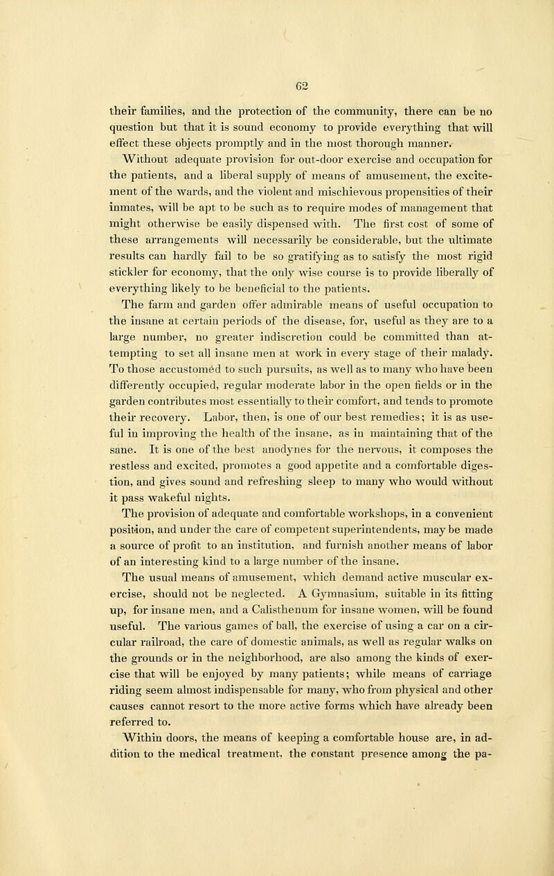 their families, and the protection of the community, there can be no question but that it is sound economy to provide everything that will effect these objects promptly and in the most thorough manner. Without adequate provision for out-door exercise and occupation for the patients, and a liberal supply of means of amusement, the excite- ment of the wards, and the violent and mischievous propensities of their inmates, will be apt to be such as to require modes of management that might otherwise be easily dispensed with. The first cost of some of these arrangements will necessarily be considerable, but the ultimate results can hardly fail to be so gratifying as to satisfy the most rigid stickler for economy, that the only wise course is to provide liberally of everything likely to be beneficial to the patients. The farm and garden offer admirable means of useful occupation to the insane at certain periods of the disease, for, useful as they are to a large number, no greater indiscretion could be committed than at- tempting to set all insane men at work in every stage of their malady. To those accustomed to such pursuits, as well as to many who have been differently occupied, regular moderate labor in the open fields or in the garden contributes most essentially to their comfort, and tends to promote their recovery. Labor, then, is one of our best remedies; it is as use- ful in improving the health of the insane, as in maintaining that of the sane. It is one of the best anodynes for the nervous, it composes the restless and excited, promotes a good appetite and a comfortable diges- tion, and gives sound and refreshing sleep to many who would without it pass wakeful nights. The provision of adequate and comfortable workshops, in a convenient position, and under the care of competent superintendents, may be made a source of profit to an institution, and furnish another means of labor of an interesting kind to a large number of the insane. The usual means of amusement, which demand active muscular ex- ercise, should not be neglected. A Gymnasium, suitable in its fitting up, for insane men, and a Calisthenum for insane women, will be found useful. The various games of ball, the exercise of using a car on a cir- cular railroad, the care of domestic animals, as well as regular walks on the grounds or in the neighborhood, are also among the kinds of exer- cise that will be enjoyed by many patients; while means of carriage riding seem almost indispensable for many, who from physical and other causes cannot resort to the more active forms which have already been referred to. Within doors, the means of keeping a comfortable house are, in ad- dition to the medical treatment, the constant presence among the pa-