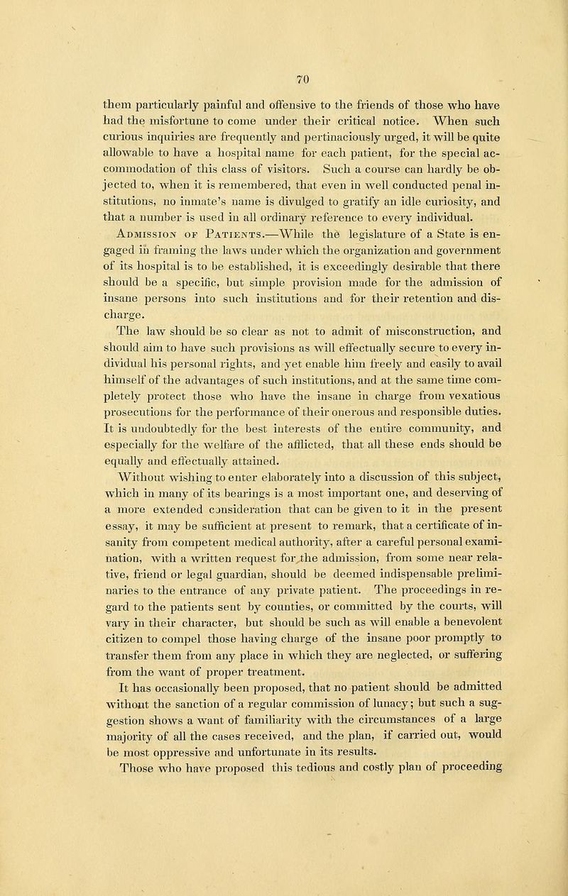 them particularly painful and offensive to the friends of those who have had the misfortune to come under their critical notice. When such curious inquiries are frequently and pertinaciously urged, it will be quite allowable to have a hospital name for each patient, for the special ac- commodation of this class of visitors. Such a course can hardly be ob- jected to, when it is remembered, that even in well conducted penal in- stitutions, no inmate's name is divulged to gratify an idle curiosity, and that a number is used in all ordinary reference to every individual. Admission or Patients.—While the legislature of a State is en- gaged iii framing the laws under which the organization and government of its hospital is to be established, it is exceedingly desirable that there should be a specific, but simple provision made for the admission of insane persons into such institutions and for their retention and dis- charge. The law should be so clear as not to admit of misconstruction, and should aim to have such provisions as will effectually secure to every in- dividual his personal rights, and yet enable him freely and easily to avail himself of the advantages of such institutions, and at the same time com- pletely protect those who have the insane in charge from vexatious prosecutions for the performance of their onerous and responsible duties. It is undoubtedly for the best interests of the entire community, and especially for the welfare of the afflicted, that all these ends should be equally and effectually attained. Without wishing to enter elaborately into a discussion of this subject, which in many of its bearings is a most important one, and deserving of a more extended consideration that can be given to it in the present essay, it may be sufficient at present to remark, that a certificate of in- sanity from competent medical authority, after a careful personal exami- nation, with a written request for the admission, from some near rela- tive, friend or legal guardian, should be deemed indispensable prelimi- naries to the entrance of any private patient. The proceedings in re- gard to the patients sent by counties, or committed by the courts, will vary in their character, but should be such as will enable a benevolent citizen to compel those having charge of the insane poor promptly to transfer them from any place in which they are neglected, or suffering from the want of proper treatment. It has occasionally been proposed, that no patient should be admitted without the sanction of a regular commission of lunacy; but such a sug- gestion shows a want of familiarity with the circumstances of a large majority of all the cases received, and the plan, if carried out, would be most oppressive and unfortunate in its results. Those who have proposed this tedious and costly plan of proceeding