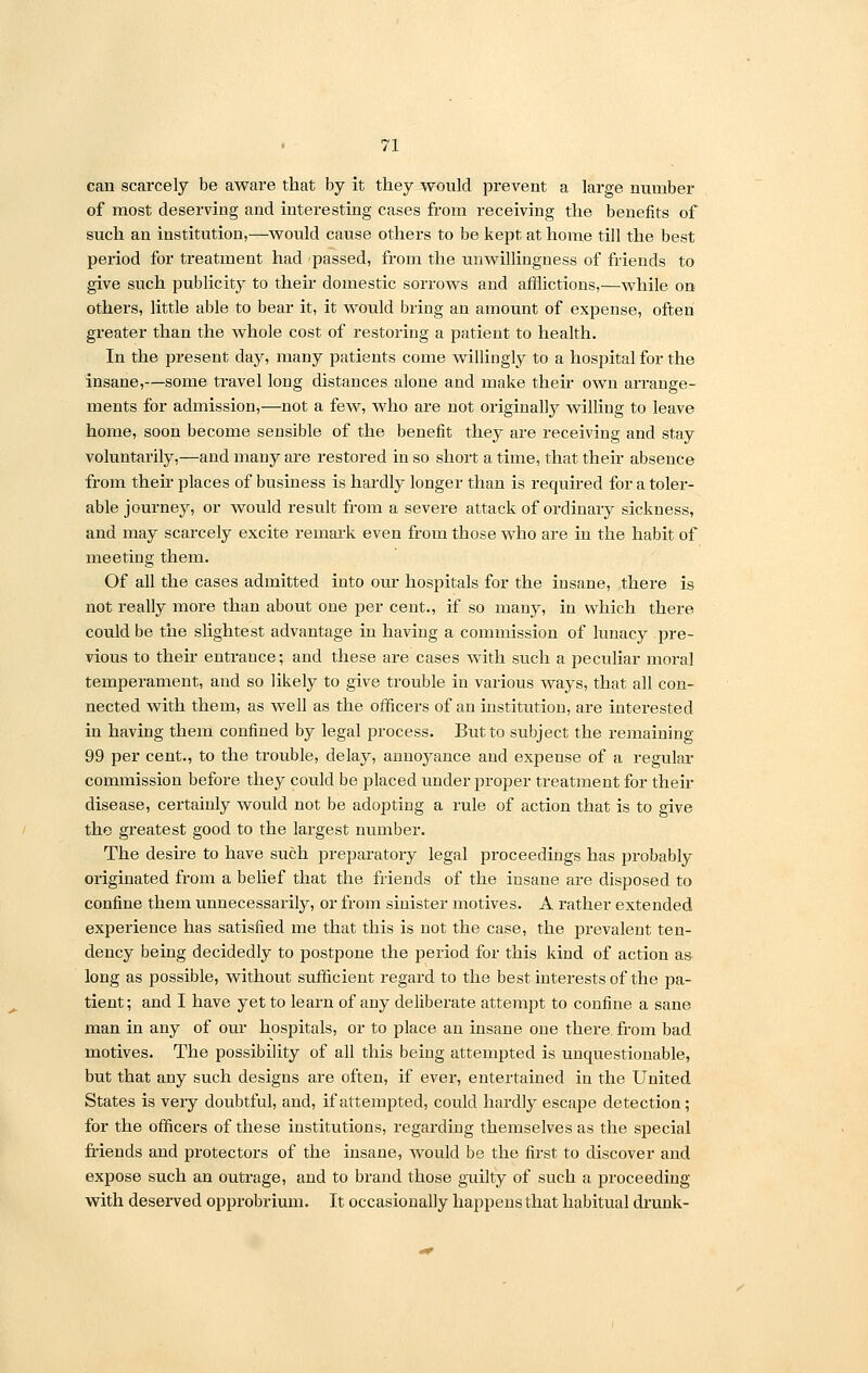 can scarcely be aware that by it they would prevent a large number of most deserving and interesting cases from receiving the benefits of such an institution,—would cause others to be kept at home till the best period for treatment had passed, from the unwillingness of friends to give such publicity to their domestic sorrows and afflictions,—while on others, little able to bear it, it would bring an amount of expense, often greater than the whole cost of restoring a patient to health. In the present day, many patients come willingly to a hospital for the insane,—some travel long distances alone and make their own arrange- ments for admission,—not a few, who are not originally willing to leave home, soon become sensible of the benefit they are receiving and stay voluntarily,—and many are restored in so short a time, that their absence from their places of business is hardly longer than is required for a toler- able journey, or would result from a severe attack of ordinary sickness, and may scarcely excite remark even from those who are in the habit of meeting them. Of all the cases admitted into our hospitals for the insane, there is not really more than about one per cent., if so many, in which there could be the slightest advantage in having a commission of lunacy pre- vious to their entrance; and these are cases with such a peculiar moral temperament, and so likely to give trouble in various ways, that all con- nected with them, as well as the officers of an institution, are interested in having them confined by legal process. But to subject the remaining 99 per cent., to the trouble, delay, annojrance and expense of a regular commission before they could be placed under proper treatment for then- disease, certainly would not be adopting a rule of action that is to give the greatest good to the largest number. The desire to have such preparatory legal proceedings has probably originated from a belief that the friends of the insane are disposed to confine them unnecessarily, or from sinister motives. A rather extended experience has satisfied me that this is not the case, the prevalent ten- dency being decidedly to postpone the period for this kind of action as long as possible, without sufficient regard to the best interests of the pa- tient; and I have yet to learn of any deliberate attempt to confine a sane man in any of our hospitals, or to place an insane one there, from bad motives. The possibility of all this being attempted is unquestionable, but that any such designs are often, if ever, entertained in the United States is veiy doubtful, and, if attempted, could hardly escape detection; for the officers of these institutions, regarding themselves as the special friends and protectors of the insane, would be the first to discover and expose such an outrage, and to brand those guilty of such a proceeding with deserved opprobrium. It occasionally happens that habitual drunk-