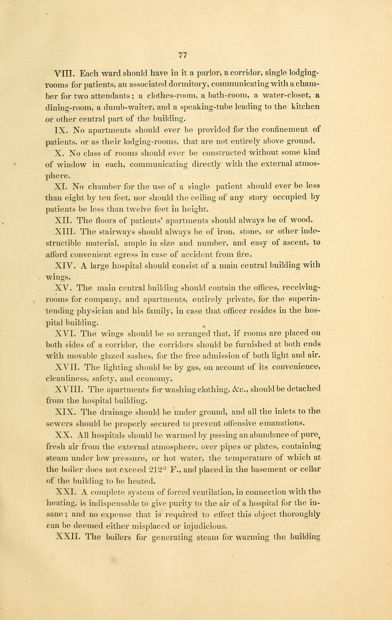VJH. Each ward should have in it a parlor, a corridor, single lodging- rooms for patients, an associated dormitory, communicating with a cham- ber for two attendants; a clothes-room, a bath-room, a water-closet, a dining-room, a dumb-waiter, and a speaking-tube leading to the kitchen or other central part of the building. IX. No apartments should ever be provided for the confinement of patients, or as their lodging-rooms, that are not entirely above ground. X. No class of rooms should ever be constructed without some kind of window in each, communicating directly with the external atmos- phere. XI. No chamber for the use of a single patient should ever be less than eight by ten feet, nor should the ceiling of any story occupied by patients be less than twelve feet in height. XII. The floors of patients' apartments should always be of wood. XIII. The stairways should always be of iron, stone, or other inde- structible material, ample in size and number, and easy of ascent, to afford convenient egress in case of accident from fire. XIV. A large hospital should consist of a main central building with wings. XV. The main central building should contain the offices, receiving- rooms for company, and apartments, entirely private, for the superin- tending physician and his family, in case that officer resides in the hos- pital building. te XVI. The wings should be so arranged that, if rooms are placed on both sides of a corridor, the corridors should be furnished at both ends with movable glazed sashes, for the free admission of both light and air. XVII. The lighting should be by gas, on account of its convenience, cleanliness, safety, and economy. XVIII. The apartments for washing clothing, &c, should be detached from the hospital building. XIX. The drainage should be under ground, and all the inlets to the sewers should be properly secured to prevent offensive emanations. XX. All hospitals should be warmed by passing an abundance of pure, fresh ah from the external atmosphere, over pipes or plates, containing steam under low pressure, or hot water, the temperature of which at the boiler does not exceed 212° F., and placed in the basement or cellar of the building to be heated. XXI. A complete system of forced ventilation, in connection with the heating, is indispensable to give purity to the ah of a hospital for the in- sane ; and no expense that is required to effect this object thoroughly can be deemed either misplaced or injudicious. XXII. The boilers for generating steam for warming the building
