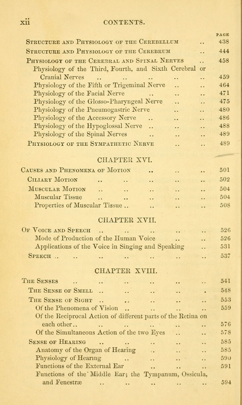 PAGE Structure and Physiology of the Cerebellum .. 438 Structure axd Physiology of the Cerebrum .. 444 Physiology of the Cerebral and Spinal Nerves .. 458 Physiology of the Third, Fourth, and Sixth Cerebral or Cranial Nerves .. .. .. .. .. 459 Physiology of the Fifth or Trigeminal Ners-e .. .. 464 Physiology of the Facial Nerve .. .. .. 471 Physiology of the Glosso-Pharyngeal Nerve .. .. 475 Physiology of the Pneumogastric Nerve ., .. 480 Physiology of the Accessory Nerve .. .. .. 486 Physiology of the Hypoglossal Nerve .. .. ,. 488 Physiology of the Spinal Nerves .. .. .. 489 Physiology of the Sympathetic Ner-^ts .. .. 489 CHAPTER XVL .-.^--^ Causes AND Phenomena OF Motion .. .. .. 501 Ciliary Motion .. .. .. .. .. 502 Muscular Motion .. .. .. .. .. 504 Muscular Tissue .. .. .. .. .. 504 Properties of Muscular Tissue .. .. .. .. 508 CHAPTER XVII. Of Voice AND Speech .. .. .. .. .. 526 Mode of Production of the Human Voice .. .. 526 Applications of the Voice in Singing and Speaking .. 531 Speech .. .. .. .. .. .. .. 537 CHAPTER XVin. The Senses .. .. .. .. .. .. 541 The Sense of Smell .. .. .. .. . 548 The Sense of Sight .. ., .. .. .. 553 Of the Phenomena of Vision .. .. .. .. 559 Of the Reciprocal Action of different parts of the Retina on each other.. .. .. .. .. .. 576 Of the Simultaneous Action of the two Eyes .. .. 578 Sense OF Hearing .. ., .. .. .. 585 Anatomy of the Organ of Hearing .. .. ,. 585 Physiology of Hearing .. .. .. .. 59u Functions of the External Ear .. .. .. 591 Functions of the Middle Ear; the Tympanum, Ossicula, and Fenestra? .. .. .. .. .. 594