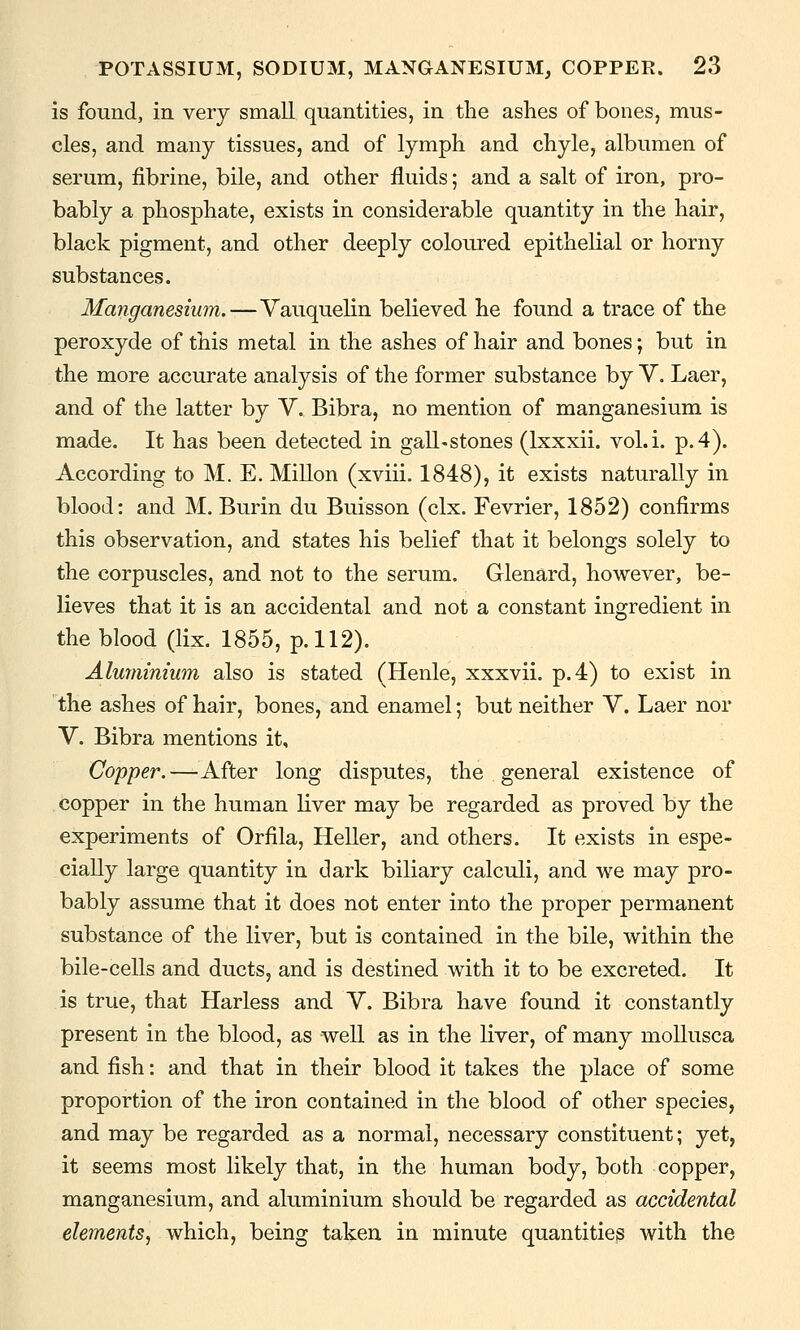 is found, in very small quantities, in the ashes of bones, mus- cles, and many tissues, and of lymph and chyle, albumen of serum, fibrine, bile, and other fluids; and a salt of iron, pro- bably a phosphate, exists in considerable quantity in the hair, black pigment, and other deeply coloured epithelial or horny substances. Manganesium.—Vauquelin believed he found a trace of the peroxyde of this metal in the ashes of hair and bones; but in the more accurate analysis of the former substance by V. Laer, and of the latter by V. Bibra, no mention of manganesium is made. It has been detected in gall-stones (Ixxxii. vol.i. p. 4). According to M. E. Millon (xviii. 1848), it exists naturally in blood: and M. Burin du Buisson (clx. Fevrier, 1852) confirms this observation, and states his belief that it belongs solely to the corpuscles, and not to the serum. Glenard, however, be- lieves that it is an accidental and not a constant ingredient in the blood (lix. 1855, p. 112). Almnmium also is stated (Henle, xxxvii. p. 4) to exist in the ashes of hair, bones, and enamel; but neither V. Laer nor V. Bibra mentions it. Copper.—-After long disputes, the general existence of copper in the human liver may be regarded as proved by the experiments of Orfila, Heller, and others. It exists in espe- cially large quantity in dark biliary calculi, and we may pro- bably assume that it does not enter into the proper permanent substance of the liver, but is contained in the bile, within the bile-cells and ducts, and is destined with it to be excreted. It is true, that Harless and V. Bibra have found it constantly present in the blood, as well as in the liver, of many mollusca and fish: and that in their blood it takes the place of some proportion of the iron contained in the blood of other species, and may be regarded as a normal, necessary constituent; yet, it seems most likely that, in the human body, both copper, manganesium, and aluminium should be regarded as accidental elements, which, being taken in minute quantities with the