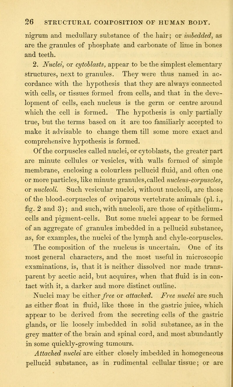 nigrum and medullary substance of the liair; or imhedded, as are the granules of phosphate and carbonate of lime in bones and teeth. 2. Nuclei, or cytohlasts, appear to be the simplest elementary- structures, next to granules. They were thus named in ac- cordance with the hypothesis that they are always connected with cells, or tissues formed from cells, and that in the deve- lopment of cells, each nucleus is the germ or centre around which the cell is formed. The hypothesis is only partially true, but the terms based on it are too familiarly accepted to make it advisable to change them till some more exact and comprehensive hypothesis is formed. Of the corpuscles called nuclei, or cytoblasts, the greater part are minute cellules or vesicles, with walls formed of simple membrane, enclosing a colourless pellucid fluid, and often one or more particles, like minute granules, called nucleus-cmyuscles^ or nucleoli. Such vesicular nuclei, without nucleoli, are those of the blood-corpuscles of oviparous vertebrate animals (pi. i., fig. 2 and 3); and such, with nucleoli, are those of epithelium- cells and pigment-cells. But some nuclei appear to be formed of an aggregate of granules imbedded in a pellucid substance, as, for examples, the nuclei of the lymph and chyle-corpuscles. The composition of the nucleus is uncertain. One of its most general characters, and the most useful in microscopic examinations, is, that it is neither dissolved nor made trans- parent by acetic acid, but acquires, when that fluid is in con- tact with it, a darker and more distinct outline. Nuclei may be either/ree or attached. Free nuclei are such as either float in fluid, like those in the gastric juice, which appear to be derived from the secreting cells of the gastric glands, or lie loosely imbedded in solid substance, as in the grey matter of the brain and spinal cord, and most abundantly in some quickly-growdng tumours. Attached nuclei are either closely imbedded in homogeneous pellucid substance, as in rudimental cellular tissue; or are