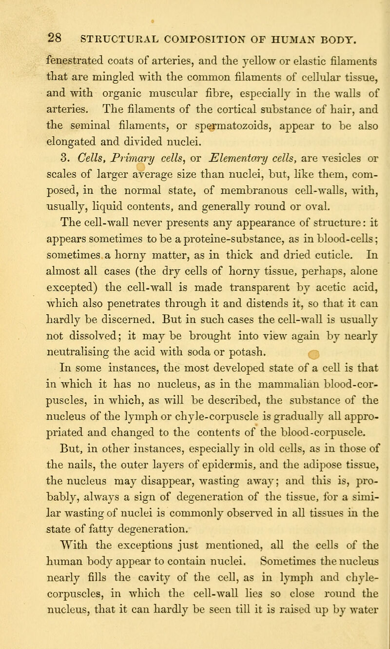 fenestrated coats of arteries, and the yellow or elastic filaments that are mingled with the common filaments of cellular tissue, and with organic muscular fibre, especially in the walls of arteries. The filaments of the cortical substance of hair, and the seminal filaments, or spermatozoids, appear to be also elongated and divided nuclei. 3. Cells, Primary cells, or Elementory cells, are vesicles or scales of larger average size than nuclei, but, like them, com- posed, in the normal state, of membranous cell-walls, with, usually, liquid contents, and generally round or oval. The cell-wall never presents any appearance of structure: it appears sometimes to be a proteine-substance, as in blood-cells; sometimes a horny matter, as in thick and dried cuticle. In almost all cases (the dry cells of horny tissue, perhaps, alone excepted) the cell-wall is made transparent by acetic acid, which also penetrates through it and distends it, so that it can hardly be discerned. But in such cases the cell-wall is usually not dissolved; it may be brought into view again by nearly neutralising the acid with soda or potash. In some instances, the most developed state of a cell is that in which it has no nucleus, as in the mammalian blood-cor- puscles, in which, as will be described, the substance of the nucleus of the lymph or chyle-corpuscle is gradually all appro- priated and changed to the contents of the blood-corpuscle. But, in other instances, especially in old cells, as in those of the nails, the outer layers of epidermis, and the adipose tissue, the nucleus may disappear, wasting away; and this is, pro- bably, always a sign of degeneration of the tissue, for a simi- lar wasting of nuclei is commonly observed in all tissues in the state of fatty degeneration. With the exceptions just mentioned, all the cells of the human body appear to contain nuclei. Sometimes the nucleus nearly fills the cavity of the cell, as in lymph and chyle- corpuscles, in which the cell-wall lies so close round the nucleus, that it can hardly be seen till it is raised up by water