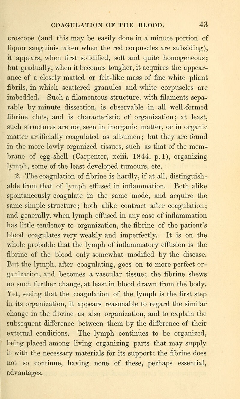 croscope (and this may be easily done in a minute portion of liquor sanguinis taken when the red corpuscles are subsiding), it appears, when first solidified, soft and quite homogeneous; but gradually, when it becomes tougher, it acquires the appear- ance of a closely matted or felt-like mass of fine white pliant fibrils, in which scattered granules and white corpuscles are imbedded. Such a filamentous structure, with filaments sepa- rable by minute dissection, is observable in all well-formed fibrine clots, and is characteristic of organization; at least, such structures are not seen in inorganic matter, or in organic matter artificially coagulated as albumen; but they are found in the more lowly organized tissues, such as that of the mem- brane of egg-shell (Carpenter, xciii. 1844, p. 1), organizing lymph, some of the least developed tumours, etc. 2. The coagulation of fibrine is hardly, if at all, distinguish- able from that of lymph effused in inflammation. Both alike spontaneously coagulate in the same mode, and acquire the same simple structure; both alike contract after coagulation; and generally, when lymph effused in any case of inflammation has little tendency to organization, the fibrine of the patient's blood coagulates very weakly and imperfectly. It is on the whole probable that the lymph of inflammatory effusion is the fibrine of the blood only somewhat modified by the disease. But the lymph, after coagulating, goes on to more perfect or- ganization, and becomes a vascular tissue; the fibrine shews no such further change, at least in blood drawn from the body. Yet, seeing that the coagulation of the lymph is the first step in its organization, it appears reasonable to regard the similar change in the fibrine as also organization, and to explain the subsequent difference between them by the difference of their external conditions. The lymph continues to be organized, being placed among living organizing parts that may supply it with the necessary materials for its support; the fibrine does not so continue, having none of these, perhaps essential, advantages.