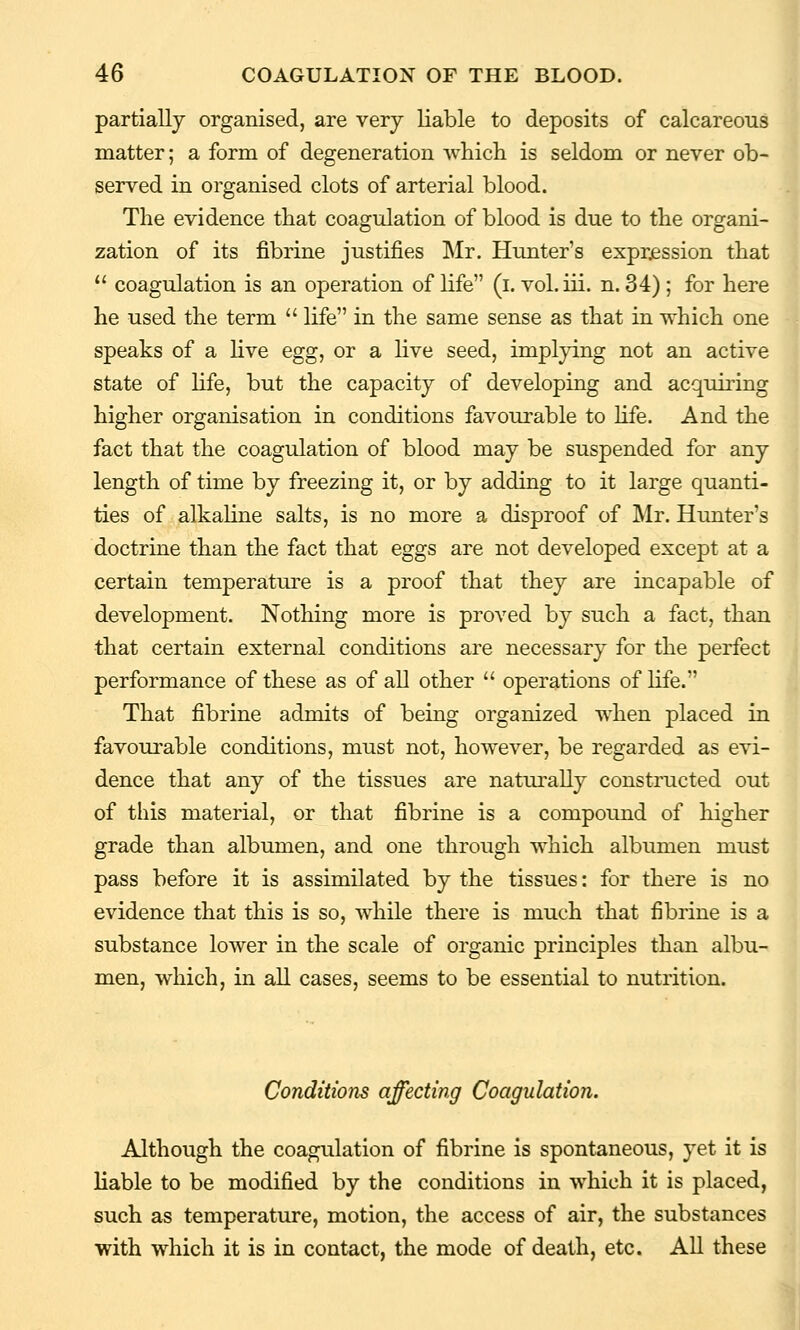 partially organised, are very liable to deposits of calcareous matter; a form of degeneration which is seldom or never ob- served in organised clots of arterial blood. The evidence that coagulation of blood is due to the organi- zation of its fibrine justifies Mr. Hunter's exprjsssion that  coagulation is an operation of life (i. vol.iii. n. 34) ; for here he used the term  life in the same sense as that in which one speaks of a live egg, or a live seed, implying not an active state of life, but the capacity of developing and acquiring higher organisation in conditions favourable to hfe. And the fact that the coagulation of blood may be suspended for any length of time by freezing it, or by adding to it large quanti- ties of alkaline salts, is no more a disproof of Mr. Hunter's doctrine than the fact that eggs are not developed except at a certain temperature is a proof that they are incapable of development. Nothing more is proved by such a fact, than that certain external conditions are necessary for the perfect performance of these as of all other  operations of life. That fibrine admits of being organized when placed in favourable conditions, must not, however, be regarded as evi- dence that any of the tissues are naturally constructed out of this material, or that fibrine is a compound of higher grade than albumen, and one through which albumen must pass before it is assimilated by the tissues: for there is no evidence that this is so, while there is much that fibrine is a substance lower in the scale of organic principles than albu- men, which, in all cases, seems to be essential to nutrition. Conditions affecting Coagulation. Although the coagulation of fibrine is spontaneous, yet it is liable to be modified by the conditions in which it is placed, such as temperature, motion, the access of air, the substances with which it is in contact, the mode of death, etc. All these