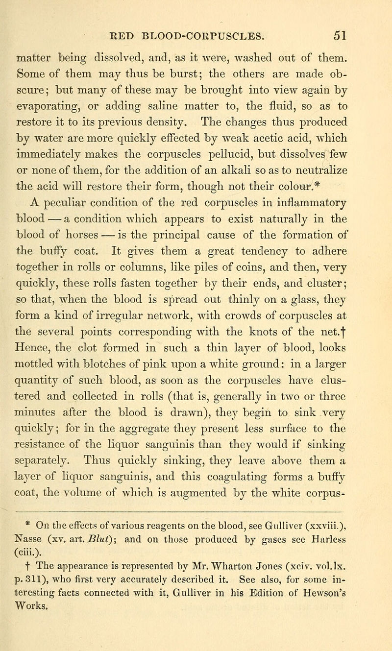 matter being dissolved, and, as it were, washed out of them. Some of them may thus be burst; the others are made ob- scure ; but many of these may be brought into view again by evaporating, or adding saline matter to, the fluid, so as to restore it to its previous density. The changes thus produced by water are more quickly effected by weak acetic acid, which immediately makes the corpuscles pellucid, but dissolves few or none of them, for the addition of an alkali so as to neutralize the acid will restore their form, though not their colour.* A peculiar condition of the red corpuscles in inflammatory blood — a condition which appears to exist naturally in the blood of horses — is the principal cause of the formation of the bufFy coat. It gives them a great tendency to adhere together in rolls or columns, like piles of coins, and then, very quickly, these rolls fasten together by their ends, and cluster; so that, when the blood is spread out thinly on a glass, they form a kind of irregular network, with crowds of corpuscles at the several points corresponding with the knots of the net.! Hence, the clot formed in such a thin layer of blood, looks mottled with blotches of pink upon a white ground: in a larger quantity of such blood, as soon as the corpuscles have clus- tered and collected in rolls (that is, generally in two or three minutes after the blood is drawn), they begin to sink very quickly; for in the aggregate they present less surface to the resistance of the liquor sanguinis than they would if sinking separately. Thus quickly sinking, they leave above them a layer of liquor sanguinis, and this coagulating forms a buffy coat, the volume of which is augmented by the white corpus- * On the effects of various reagents on the blood, see Gulliver (xxviii.), Nasse (xv. art. Blut); and on those produced by gases see Harless (ciii.). t The appearance is represented by Mr. Wharton Jones (xciv. vol.lx. p. 311), who first very accurately described it. See also, for some in- teresting facts connected with it, Gulliver in his Edition of Hewson's Works.