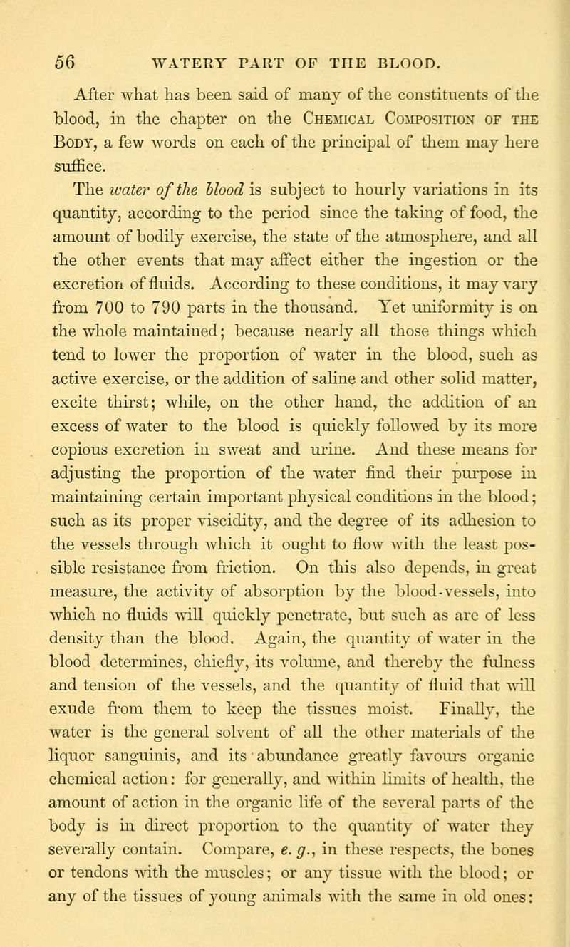 After what has been said of many of the constituents of the blood, in the chapter on the Chemical Composition of the Body, a few words on each of the principal of them may here suffice. The luate?' of the hloodis subject to hourly variations in its quantity, according to the period since the taking of food, the amount of bodily exercise, the state of the atmosphere, and all the other events that may affect either the ingestion or the excretion of fluids. According to these conditions, it may vary from 700 to 790 parts in the thousand. Yet uniformity is on the whole maintained; because nearly all those things which tend to lower the proportion of water in the blood, such as active exercise, or the addition of saline and other solid matter, excite thirst; while, on the other hand, the addition of an excess of water to the blood is quickly followed by its more copious excretion in sweat and urine. And these means for adjusting the proportion of the water find their purpose in maintaining certain important physical conditions in the blood; such as its proper viscidity, and the degree of its adhesion to the vessels through which it ought to flow with the least pos- sible resistance from friction. On this also depends, in great measure, the activity of absorption by the blood-vessels, into which no fluids will quickly penetrate, but such as are of less density than the blood. Again, the quantity of water in the blood determines, chiefly, its volume, and thereby the fulness and tension of the vessels, and the quantity of fluid that will exude from them to keep the tissues moist. Finally, the water is the general solvent of all the other materials of the liquor sanguinis, and its abundance greatly favours organic chemical action: for generally, and T\'ithin limits of health, the amount of action in the organic life of the several parts of the body is in direct proportion to the quantity of water they severally contain. Compare, e. g., in these respects, the bones or tendons mth the muscles; or any tissue with the blood; or any of the tissues of young animals mth the same in old ones: