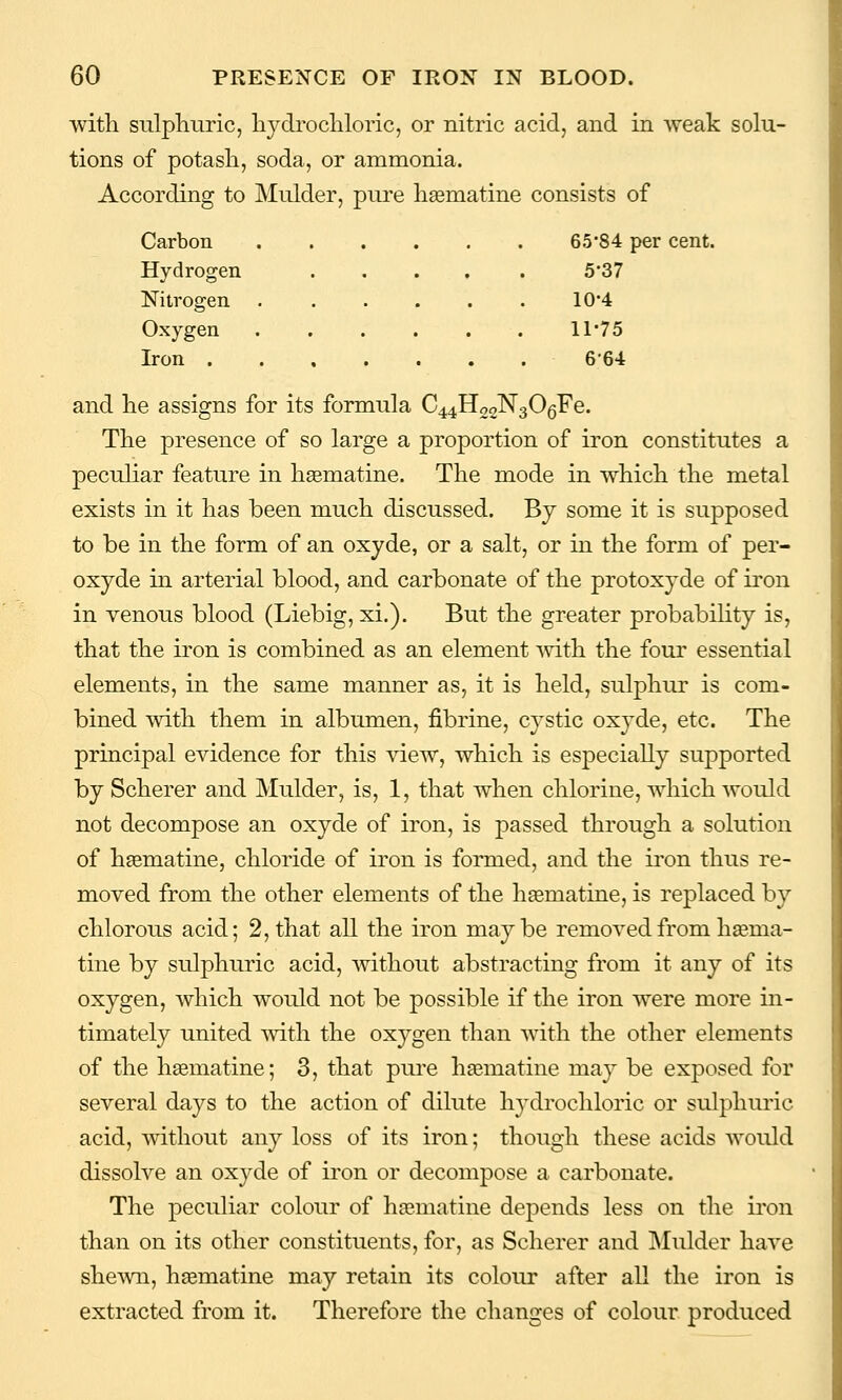 with sulpliiiric, hydi'ocliloric, or nitric acid, and in Aveak solu- tions of potash, soda, or ammonia. According to Mulder, pure haematine consists of Carbon 65'84 per cent. Hydrogen . . . . 5-37 Nitrogen .... 10-4 Oxygen 11-75 Iron 6-64 and he assigns for its formula C44H22N306Fe. The presence of so large a proportion of iron constitutes a peculiar feature in hasmatine. The mode in which the metal exists in it has been much discussed. By some it is supposed to be in the form of an oxyde, or a salt, or in the form of per- oxyde in arterial blood, and carbonate of the protoxyde of iron in venous blood (Liebig, xi.). But the greater probability is, that the iron is combined as an element mth the four essential elements, in the same manner as, it is held, sulphur is com- bined with them in albumen, fibrine, cystic oxyde, etc. The principal evidence for this view, which is especially supported by Scherer and Mulder, is, 1, that when chlorine, which would not decompose an oxyde of iron, is passed through a solution of haematine, chloride of iron is formed, and the iron thus re- moved from the other elements of the hsematine, is replaced by chlorous acid; 2, that all the iron maybe removed from haema- tine by sulphuric acid, mthout abstracting from it any of its oxygen, which would not be possible if the iron were more in- timately united Avith the oxygen than with the other elements of the hgematine; 3, that pure haematine may be exposed for several days to the action of dilute hydrochloric or sulphiu'ic acid, mthout any loss of its iron; though these acids would dissolve an oxyde of iron or decompose a carbonate. The peculiar colour of haematine depends less on the iron than on its other constituents, for, as Scherer and Mulder have she\vn, haematine may retain its colour after all the iron is extracted from it. Therefore the changes of colour produced