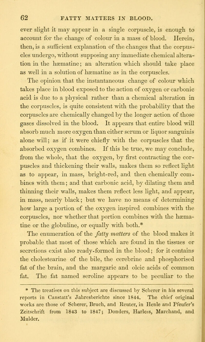 ever slight it may appear in a single corpuscle, is enough to account for the change of colour in a mass of blood. Herein, then, is a sufficient explanation of the changes that the corpus- cles undergo, Avithout supposing any immediate chemical altera- tion in the haematine; an alteration which should take place as well in a solution of h^matine as in the corpuscles. The opinion that the instantaneous change of colour which takes j)lace in blood exposed to the action of oxygen or carbonic acid is due to a physical rather than a chemical alteration in the corpuscles, is quite consistent with the probability that the corjjuscles are chemically changed by the longer action of those gases dissolved in the blood. It ajopears that entire blood will absorb much more oxygen than either serum or hquor sanguinis alone will; as if it were chiefly with the corpuscles that the absorbed oxj^gen combines. If this be true, we may conclude, from the whole, that the oxygen, by first contracting the cor- puscles and thickening their walls, makes them so reflect Hght as to appear, in mass, bright-red, and then chemically com- bines with them; and that carbonic acid, by dilating them and thinning their walls, makes them reflect less light, and appear, in mass, nearly black; but we have no means of determining how large a portion of the oxygen inspired combines with the corpuscles, nor whether that portion combines with the haema- tine or the globuhne, or equally ■\^ith both.* The enumeration of the fatty matters of the blood makes it probable that most of those which are found in the tissues or secretions exist also ready-formed in the blood; for it contains the cholestearine of the bile, the cerebrine and phosphorised fat of the brain, and the margaric and oleic acids of common fat. The fat named seroline appears to be peculiar to the * The treatises on this subject are discussed by Sclicrer in his several reports in Canstatt's Jahresberichte since 1844. The chief original works are those of Scherer, Bruch, and Renter, in Hcnle and Pfeufer's Zeitschrift from 1843 to 1847; Douders, Harless, Marchand, and Mulder.