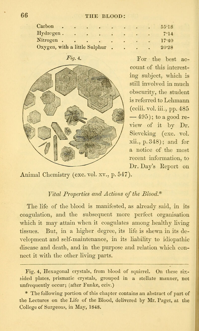 Carbon .... Hydrogen .... Nitrogen .... Oxygen, with a little Sulphur Fig. A. 55-18 7-14 17-40 20-28 For the best ac- count of this interest- ing subject, which is still involved in much obscurity, the student is referred to Lehmann (cciii. vol. iii., pp. 485 — 495); to a good re- view of it by Dr. Sieveking (cxc. vol. xii., p. 348); and for a notice of the most recent information, to Dr. Day's Report on Animal Chemistry (cxc. vol. xv., p. 547). Vital Properties and Actions of the Blood.* The life of the blood is manifested, as ah'eady said, in its coagulation, and the subsequent more perfect organisation which it may attain when it coagulates among healthy living tissues. But, in a higher degree, its life is shewn in its de- velopment and self-maintenance, in its Hability to idiopathic disease and death, and in the purpose and relation which con- nect it with the other living parts. Fig. 4, Hexagonal crystals, from blood of squirrel. On these six- sided plates, prismatic crystals, grouped in a stellate manner, not unfrequently occur; (after Tunke, cciv.) * The following portion of this chapter contains an abstract of part of the Lectures on the Life of the Blood, delivered by Mr. Paget, at the College of Surgeons, in May, 1848.