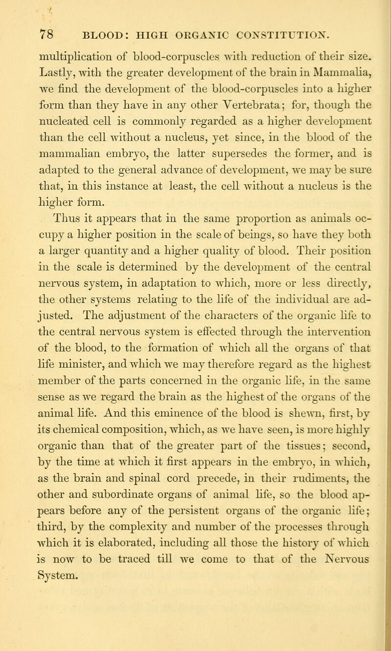 multiplication of blood-corpuscles Avitli reduction of tlieir size. Lastly, with the greater development of the brain in Mammalia, we find the development of the blood-corpuscles into a higher form than they have in any other Vertebrata; for, though the nucleated cell is commonly regarded as a higher development than the cell without a nucleus, yet since, in the blood of the mammahan embryo, the latter supersedes the former, and is adapted to the general advance of development, we may be sure that, in this instance at least, the cell without a nucleus is the higher form. Thus it appears that in the same proportion as animals oc- cupy a higher position in the scale of beings, so have they both a larger quantity and a higher quality of blood. Their position in the scale is determined by the develojjment of the central nervous system, in adaptation to which, more or less directly, the other systems relating to the life of the individual are ad- justed. The adjustment of the characters of the organic life to the central nervous system is eiFected through the intervention of the blood, to the formation of which all the organs of that life minister, and which we may therefore regard as the highest member of the parts concerned in the organic life, in the same sense as we regard the brain as the highest of the organs of the animal life. And this eminence of the blood is she^vn, first, by its chemical composition, which, as we have seen, is more highly organic than that of the greater part of the tissues; second, by the time at which it first appears in the embryo, in which, as the brain and spinal cord precede, in their rudiments, the other and subordinate organs of animal hfe, so the blood ap- pears before any of the persistent organs of the organic life; third, by the complexity and number of the processes through which it is elaborated, including all those the history of wliich is now to be traced till we come to that of the Nervous System.