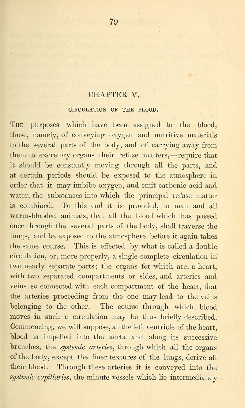 CHAPTER V. CIRCULATION OF THE BLOOD, The purposes whicli have been assigned to tlie blood, those, namely, of conveying oxygen and nutritive materials to the several parts of the body, and of carrying away from them to excretory organs their refuse matters,—require that it should be constantly moving through all the parts, and at certain periods should be exposed to the atmosphere in order that it may imbibe oxygen, and emit carbonic acid and water, the substances into which the principal refuse matter is combined. To this end it is provided, in man and all warm-blooded animals, that all the blood which has passed once through the several parts of the body, shall traverse the Imigs, and be exposed to the atmosphere before it again takes the same course. This is eifected by what is called a double circulation, or, more properly, a single complete circulation in two nearly separate parts; the organs for which are, a heart, with two separated compartments or sides, and arteries and veins so connected mth each compartment of the heart, that the arteries proceeding from the one may lead to the veins belonging to the other. The course through which blood moves in such a circulation may be thus briefly described. Commencing, we will suppose, at the left ventricle of the heart, blood is impelled into the aorta and along its successive branches, the systemic arteries^ through which all the organs of the body, except the finer textures of the lungs, derive all their blood. Through these arteries it is conveyed into the systemic capillaries, the minute vessels which lie intermediately