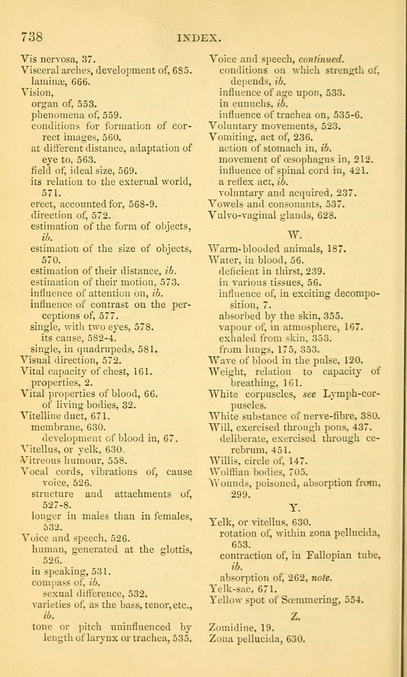 Vis nervosa, 37. Visceral arches, development of, 685. laniinaB, 666. Vision, organ of, 553. phenomena of, 559. conditions for formation of cor- rect images, 560. at different distance, adaptation of eye to, 563. field of, ideal size, 569. its relation to the external world, 571. erect, accounted for, 568-9. direction of, 572. estimation of the form of objects, ib. estimation of the size of objects, 570. estimation of their distance, ib. estimation of their motion, 573. influence of attention on, ib. influence of contrast on the per- ceptions of, 577. single, with two eyes, 578. its cause, 582-4. single, in quadrupeds, 581. Visual direction, 572. Vital capacity of chest, 161. properties, 2. Vital properties of blood, 66. of living bodies, 32. Vitelline duct, 671. membrane, 630. development of blood in, 67. Vitellus, or yelk, 630. Vitreous humoui% 558. Vocal cords, vibrations of, cause voice, 526. stnicture and attachments of, 527-8. longer in males than in females, 5^32. Voice and speech, 526. human, generated at the glottis, 526. in speaking, 531. comi)ass of, ib. sexual difference, 532. varieties of, as the bass, tenor,etc., ib. tone or pitch uninfluenced by length of larynx or trachea, 535. Voice and speech, continued. conditions on which sti'engtli of, depends, ib. influence of age upon, 533. in eunuchs, ib. influence of trachea on, 535-6. Voluntary movements, 523. Vomiting, act of, 236. action of stomach in, ib. movement of oesophagus in, 212. influence of spinal cord in, 421. a reflex act, ib. voluntary and acquired, 237. Vowels and consonants, 537. Vulvo-vaginal glands, 628. W. Warm-blooded animals, 187. AVater, in blood, 56. deficient in thirst, 239. in various tissues, 56. influence of, in exciting decompo- sition, 7. absorbed by the skin, 355. vapour of, in atmosphere, 167. exhaled from skin, 353. from lungs, 175, 353. Wave of blood in the pidse, 120. Weight, relation to capacity of breathing, 161. White corpuscles, see Lymph-cor- puscles. White substance of nerve-fibre, 380. Will, exercised through pons, 437. deliberate, exercised thi'ough ce- rebrum, 451. Willis, circle of, 147. Wolffiaa bodies, 705. Wounds, poisoned, absorption from, 299. Y. Yelk, or vitellus, 630. rotation of, within zona pelhicida, 653. contraction of, in Fallopian tube, ib. absorption of, 262, note. Yelk-sac, 671. Yellow spot of Soemmering, 554. Z. Zomidine, 19. Zona pcUucida, 630.