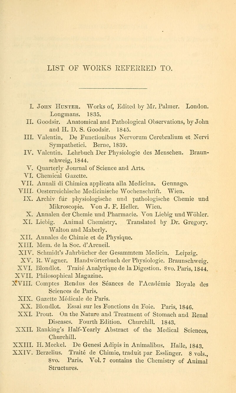 LIST OF WOEKS REFERRED TO. I. John Hunter. Works of, Edited by Mr. Palmer. London. Longmans. 1835. IL Goodsir. Anatomical and Pathological Observations, by John and H. D. S. Goodsir. 1845. III. Valentin, De Functionibus Nervorum Cerebralium et Nervi Sympathetici. Berne, 1839. IV. Valentin. Lehrbuch Der Physiologic des Menschen. Braun- schweig, 1844. V. Quarterly Journal of Science and Arts. VI. Chemical Gazette. VII. Annali di Chimica applicata alia Medicina. Gennago. VIII. Oesterreichische Medicinische Wocbenschrift. Wien. IX. Arcbiv fiir physiologische und pathologische Chemie und IVIikroscopie. Von J. F. Heller. Wien. X. Annalen der Chemie und Pharmacie. Von Liebig und Wohler. XL Liebig. Animal Chemistry, Translated by Dr. Gregory. Walton and Maberly. XII. Annales de Chimie et de Physique. Xni. Mem. de la Soc. d'ArcueiL XIV. Schmidt's Jahrbiicher der Gesammtem Medicin. Leipzig. XV. K. Wagner. Handworterbuch der Physiologic. Braunschweig. XVI. Blondlot. Traite Analytique de la Digestion. 8vo. Paris, 1844. XVII. Philosophical Magazine. XVIII. Com^ptes Kendus des Seances de 1'Academic Royale des Sciences de Paris. XIX. Gazette Medicale de Paris. XX. Blondlot. Essai sur les Fonctions du Foie. Paris, 1846. XXI. Prout. On the Nature and Treatment of Stomach and Renal Diseases. Fourth Edition. Churchill. 1843. XXII. Banking's Half-Yearly Abstract of the Medical Sciences, Churchill. XXIII. H.Meckel. De Genesi Adipis in Animalibus. Halle, 1843. XXIV. Berzelius. Traite de Chimie, traduit par Esslinger. 8 vols. 8vo. Paris. Vol. 7 contains the Chemistry of Animal Structures.