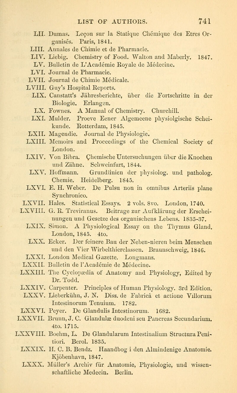 LII. Dumas. Le9on sur la Statique Chemique des Etres Or- ganises. Paris, 1841. LIII. Annales de Chimie et de Pharmacie. LIV. Liebig. Chemistry of Food. Walton and Maberly. 1847. LV. Bulletin de L'Academie Eoyale de Medecine. LYI. Journal de Pharmacie. LVII. Journal de Chimie Medicale. LVIII. Guy's Hospital Reports. LIX. Canstatt's Jahresberichte, iiber die Portschritte in der Biologie. Erlangen. LX. Pownes. A Manual of Chemistry. Churchill. LXI. Mulder. ProcA-e Eener Algemeene physiolgische Schei- kuude. Rotterdam, 1845. LXIT. Magendie. Journal de Physiologic. LXIII. Memoirs and Proceedings of the Chemical Society of London. LXIV. Von Bibra. QhemischeUntersuchungen iiber die Knochen imd Zahne. Schweinfurt, 1844. LXV. Hoffmann. Grundiinien der physiolog. und patholog. Chemie. Heidelberg. 1845. LXVL E. H. Weber. De Pulsu non in omnibus Arteriis plane Synchronico. LXVII. Hales. Statistical Essays. 2 vols. 8vo. London, 1740. LXVIIL G. R. Trevii'anus. Beitrage zur xVuf klarung der Erschei- nungen und Gesetze des organischens Lebens. 1835-37. LXIX. Simon. A Physiological Essay on the Thymus Gland. London, 1845. 4to. LXX. Ecker. Der feinere Bau der Neben-nieren beim Menschen nnd den Vier Wirbelthierclassen. Braunschweig, 1846. LXXI. London Medical Gazette. Longmans. LXXII. Bulletin de I'Academie de Medecine. LXXHL The Cyclopaedia of Anatomy and Physiology, Edited by Dr. Todd. LXXIY. Carpenter. Principles of Human Physiology. 3rd Edition. LXXV. Lieberkiihn, J. N. Diss, de Pabrica et actione Villorum Intestinorum Tenuium. 1782. LXXVL Peyer. De Glandulis Intestinorum. 1682. LXXVn. Brunn, J. C. Glandulae duodeni seu Pancreas Secundarium. 4to. 1715. LXXVIIL Boehm, L. De Glandularum Intestinalium Structura Peni- tiori. Berol. 1835. LXXIX. H. C. B. Bendz. Haandbog i den Almindenige Anatomic. Kjobenhavn, 1847. LXXX. MiiUer's Archiv fiir Anatomic, Physiologic, und wissen- schaftliche Medecin. Berlin.