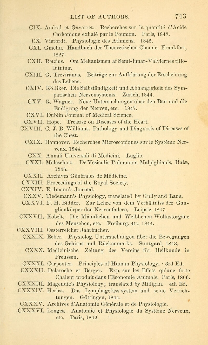 CIX. Andral et Gavarret. Eecherches sur la qnantite d'Acide Carbonique exhale par le Poumon. Paris, 1843. CX, Vierordt. Physiologie des Athmens. 1845. CXI. Gmelin. Handbuch der Theoreiischen Chemie. Frankfort, 1827. CXII. Retzius, Om Mekanismen af Semi-lunar-Valvlernes tillo- Intning. CXriI. G. Treviranus. Beitrage zur Aufklarung der Erscheinung des Lebens. CXIV. Kolliker. Die Selbstandigkeit und Abhangigkeit des Sym- patischen Nervensystems. Zurich, 1844. CXV. R. Wagner. Neue Untersuchungen iiber den Bau und die Endigung der Nerven, etc. 1847. CXVr. Dublin Journal of Medical Science. CXVII. Hope. Treatise on Diseases of the Heart. CXVni. C. J. B. Williams. Pathology and Diagnosis of Diseases of the Chest. CXIX. Hannover. Recherches Microscopiques sur le Systeme Ner- veux. 1844. CXX. Annali Universali di Medicini. Luglio. CXXI. Moleschott. DeVesiculis Pulmonum Malpighianis. Halee, 1845. CXXII. Archives Generales de Medicine. CXXnr. Proceedings of the Royal Society. CXXIV. Erdmann's Journal. CXXV. Tiedemann's Physiology, translated by Gully and Lane. CXXVL F. H. Bidder. Zur Lehre von dem Verhaltniss der Gan- glienkorper den Nervenfadern. Leipsic, 1847. CXXVII. Kobelt. Die Mannlichen und Weiblichen Wollustorgane des Menschen, etc. Freiburg, 4to, 1844. CXX VIII. Oesterreicher Jahrbucher. CXXIX. Ecker. Physiolog. Untersuchungen iiber die Bewegungen des Gehirns und Riickenmarks. Stuttgard, 1843. CXXX. Medicinische Zeitung des Vereins fiir Heilkunde in Preussen. CXXXI. Carpenter. Principles of Human Physiology. • 3rd Ed, CXXXII. Delaroche et Berger. Exp. sur les Effets qu'une forte Chaleur produitdans TEconomie Animale. Paris, 1806. CXXXIII. Magendie's Physiology; translated by Milligan. 4th Ed. CXXXIV. Herbst. Das Lymphagefass-system und seine Verrich- tungen. Gottingen, 1844. CXXXV. Archives d'Anatomic Generale et de Physiologie. CXXXVI. Longet. Anatomic et Physiologie du Systeme Nerveux, etc. Paris, 1842,