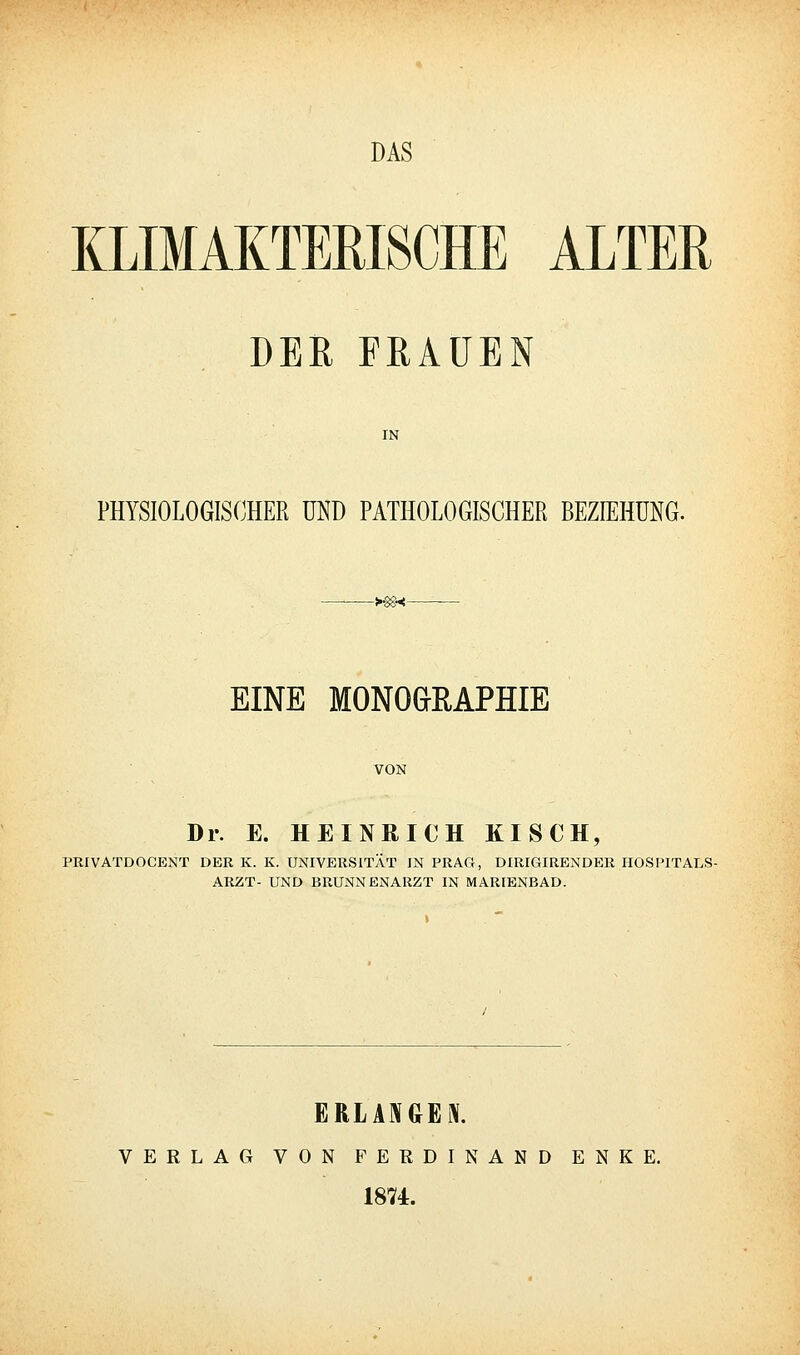DAS KLIMAKTERISCHE ALTER DER FRAUEN IN PHYSIOLOGISOHER UND PATHOLOGISCHER BEZIEHUNG. -y^<- EINE MONOaEAPHIE VON Dr. E. HEINRICH KISCH, PRIVATDOCENT DER K. K. UNIVERSITÄT IN PRAG, DIRIGIRENDER HOSPITALS- ARZT- UND BRUNNENARZT IN MARIENBAD. ERLAEJGEl VERLAG VON FERDINAND ENKE. 1874.