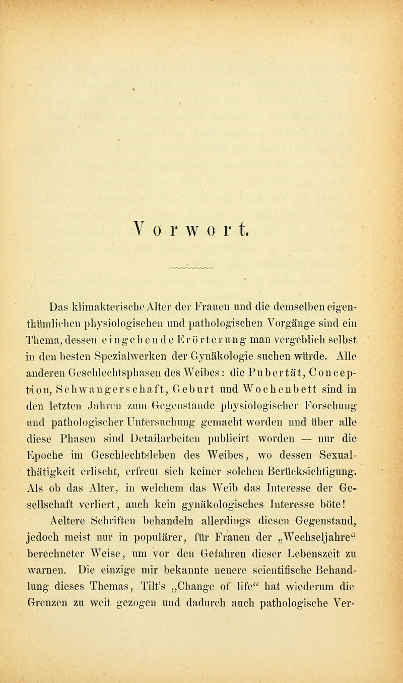 Vorwort. Das klimakterische Alter der Frauen und die demselben eigen- thümliclien physiologischen und pathologischen Vorgänge sind ein Thema; dessen e i n g e h e n d e E r ö r t e r u n g man vergeblich selbst in den besten Spezialwerken der Gynäkologie suchen würde. Alle anderen (jeschlechtsphasen des Weibes: die Pubertät, Concep- t-ion, Schwangerschaft, Geburt und Wochenbett sind in den letzten Jahren zum Gegenstande physiologischer Forschung und pathologischer Untersuchung gemacht worden und über alle diese Phasen sind Detailarbeiten publicirt worden — nur die Epoche im Geschlechtsleben des Weibes, wo dessen Sexual- thätigkeit erlischt, erfreut sich keiner solchen Berücksichtigung. Als ob das Alter, in welchem das Weib das Interesse der Ge- sellschaft verliert, auch kein gynäkologisches Interesse böte! Aeltere Schriften behandeln allerdings diesen Gegenstand, jedoch meist nur in populärer, für Frauen der „Wechseljahre berechneter Weise, um vor den Gefahren dieser Lebenszeit zu warnen. Die einzige mir bekannte neuere scientifische Behand- lung dieses Themas, Tilt's „Change of life hat wiederum die Grenzen zu weit gezogen und dadurch auch pathologische Ver-