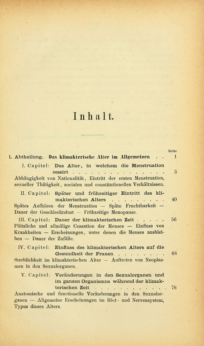 Inhalt. Seite Abtheilung. Das klimakterische Alter im Allgemeinen . . 1 I. Capitel: Das Alter, in welchem die Menstruation eessirt . 3 Abhängigkeit von Nationalität, Eintritt der ersten Menstruation, sexueller Thätigkeit, socialen und constitutionellen Verhältnissen. II. Capitel: Später mid frühzeitiger Eintritt des kli- makterischen Alters 40 Spätes Aufhören der Menstruation — Späte Fruchtbarkeit — Dauer der Geschlechtslust — Frühzeitige Menopause. III. Capitel: Dauer der klimakterischen Zeit ..... 56 Plötzliche und allmälige Cessation der Menses — Einfluss von Krankheiten — Erscheinungen, unter denen die Menses ausblei- ben — Dauer der Zufälle. IV. Capitel: Einfluss des klimakterischen Alters auf die Gesundheit der Frauen ........ 68 Sterblichkeit im klimakterischen Alter ~ Auftreten von Neoplas- men in den Sexualorganen. V. Capitel: Veränderungen in den Sexualorganen und im ganzen Organismus während der klimak- terischen Zeit 76 Anatomische und functionelle Veränderungen in den Sexualor- ganen — Allgemeine Erscheinungen im Blut- und Nervensystem, Typus dieses Alters.