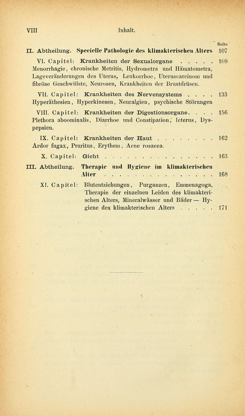 Vlir Inhalt. Seite II. Abtheilung. Specielle Pathologie des klimakterischen Alters 107 VI. Capitel: Krankheiten der Sexualorgane 109 Menorrhagie, chronische Metritis, Hydrometra und Hämatometra, Lageveränderungen des Uterus, Leukorrhoe, Uteruscarcinoiu und fibröse Geschwülste, Neurosen, Krankheiten der Brustdrüsen. VII. Capitel: Ki-ankheiten des Nervensystems .... 133 Hyperäthesien, Hyperkinesen, Neuralgien, psychische Störungen VIII. Capitel: Krankheiten der Digestionsorgane. . . . 156 Plethora aboorainalis, Diarrhoe und Constipation, Icterus, Dys- pepsien. IX. Capitel: Krankheiten der Haut 162 Ardor fugax, Pruritus, Erythem, Acne rosacea. X. Capitel: Gicht . , 163 III. Abtheilung. Therapie und Hygiene iui klimakterischen Alter 168 XI. Capitel: Blutentziehungen, Purganzen, Emmenagoga, Therapie der einzelnen Leiden des klimakteri- schen Alters, Mineralwässer und Bäder — Hy- giene des klimakterischen Alters 171