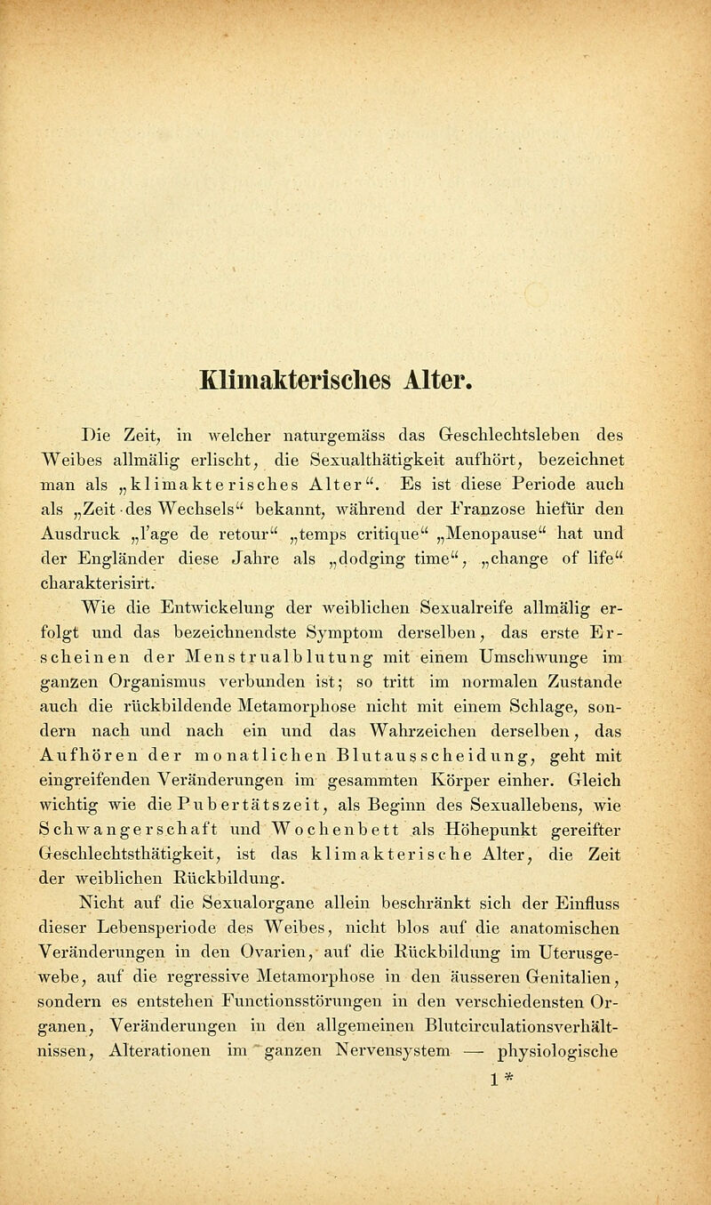 Die Zeit, in welcher naturgemäss das Greschlechtsleben des Weibes allmälig erlischt, die Sexualthätigkeit aufhört, bezeichnet man als „klimakterisches Alter. Es ist diese Periode auch als „Zeit des Wechsels bekannt, während der Franzose hiefür den Ausdruck „l'age de retour „temps critique „Menopause hat und der Engländer diese Jahre als „dodging tinie, „change of life charakterisirt. Wie die Entwickelung der weiblichen Sexualreife allmälig er- folgt und das bezeichnendste Symptom derselben, das erste Er- scheinen der Mens trualblutung mit einem Umschwünge im ganzen Organismus verbunden ist; so tritt im normalen Zustande auch die rückbildende Metamorphose nicht mit einem Schlage, son- dern nach und nach ein und das Wahrzeichen derselben, das Aufhören der monatlichen Blutausscheidung, geht mit eingreifenden Veränderungen im gesammten Körper einher. Gleich wichtig wie die Pub ertätszeit, als Beginn des Sexuallebens, wie Schwangerschaft und Wochenbett als Höhepunkt gereifter Geschlechtsthätigkeit, ist das klimakterische Alter, die Zeit der weiblichen Rückbildung. Nicht auf die Sexualorgane allein beschränkt sich der Einfluss dieser Lebensperiode des Weibes, nicht blos auf die anatomischen Veränderungen in den Ovarien, auf die Rückbildung im Uterusge- webe, auf die regressive Metamorphose in den äusseren Genitalien, sondern es entstehen Functionsstörungen in den verschiedensten Or- ganen, Veränderungen in den allgemeinen Blutcirculationsverhält- nissen, Alterationen im ganzen Nervensystem — physiologische 1*