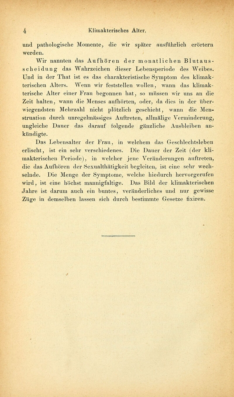 und pathologische Momente, die wir später ausführlich erörtern werden. Wir nannten das Aufhören der monatlichen Blut aus- sehe! düng das Wahrzeichen dieser Lebensperiode des Weibes. Und in der That ist es das charakteristische Symptom des klimak- terischen Alters. Wenn wir feststellen wollen, wann das klimak- terische Alter einer Frau begonnen hat, so müssen wir uns an die Zeit halten, wann die Menses aufhörten, oder, da dies in der über- wiegendsten Mehrzahl nicht plötzlich geschieht, wann die Men- struation durch unregelmässiges Auftreten, allmälige Verminderung, ungleiche Dauer das darauf folgende gänzliche Ausbleiben an- kündigte. Das Lebensalter der Frau, in welchem das Geschlechtsleben erlischt, ist ein sehr verschiedenes. Die Dauer der Zeit (der kli- makterischen Periode), in welcher jene Veränderungen auftreten, die das Aufhören der Sexualthätigkeit begleiten, ist eine sehr wech- selnde. Die Menge der Symptome, welche hiedurch hervorgerufen wird, ist eine höchst mannigfaltige. Das Bild der klimakterischen Jahre ist darum auch ein buntes, veränderliches und nur gewisse Züge in demselben lassen sich durch bestimmte Gesetze fixiren.