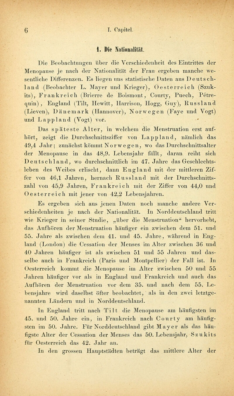 1. Die Nationalität. Die Beobachtungen über die Verschiedenheit des Eintrittes der Menopause je nach der Nationalität der Frau ergeben manche Ave- sentliche Differenzen. Es liegen uns statistische Daten aus Deutsch- land (Beobachter L. Mayer und Krieger); Ö esterreich (Szuk- its), Frankreich (Brierre de Boismont^ Courty^ Puech; Petre- quin) , England (Tilt, Hewitt^ Harrison, Hogg^ Guy), Eussland (Lieven); Dänemark (Hannover), Norwegen (Faye und Vogt) und Lappland (Vogt) vor. • . Das späteste Alter, in welchem die Menstruation erst auf- hört, zeigt die Durchschnittsziffer von Lappland, nämlich das 49,4 Jahr; zunächst kömmt Norwegen, wo das Dvirchschnittsalter der Menopause in das 48,9. Lebensjahr fällt, daran reiht sich Deutschland, wo durchschnittlich im 47. Jahre das Geschlechts- leben des Weibes erlischt, dann England mit der mittleren Zif- fer von 46,1 Jahren, hernach Russland mit der Durchschnitts- zahl von 45,9 Jahren, Frankreich mit der Ziffer von 44,0 und Oesterreich mit jener von 42,2 Lebensjahren. Es ergeben sich aus jenen Daten noch manche andere Ver- schiedenheiten je nach der Nationalität. In Norddeutschland tritt wie Krieger in seiner Stvidie, „über die Menstruation hervorhebt, das Aufhören der Menstru.ation häufiger ein zwischen dem 51. und 55. Jahre als zwischen dem 41. und 45. Jahre, während in Eng- land (London) die Cessation der Menses im Alter zwischen 36 und 40 Jahren häufiger ist als zwischen 51 und 55 Jahren und das- selbe auch in Frankreich (Paris und Montpellier) der Fall ist. La Oesterreich kommt die Menopause im Alter zwischen 50 und 55 Jahren häufiger vor als in England und Frankreich und auch das Aufhören der Menstruation vor dem 35. vind nach dem 55. Le- bensjahre wird daselbst öfter beobachtet, als in den zwei letztge- nannten Ländern und in Norddeutschland. In England tritt nach Tilt die Menopatise am häufigsten im 45. und 50. Jahre ein, in Frankreich nach Courty am häufig- sten im 50. Jahre. Für Norddeutschland gibt Mayer als das häu- figste Alter der Cessation der Menses das 50. Lebensjahr, Szukits für Oesterreich das 42. Jahr an. In den grossen Hauptstädten beträgt das mittlere Alter der