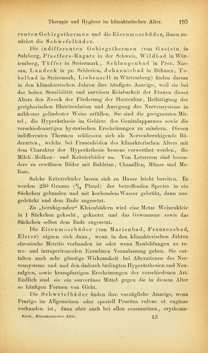 reuten Gebirg'stlierm en und die Eisenmo orbä der, ihnen zu- nächst die Schwefelbäder. Die indifferenten Gebirgs thermen (von Gastein in Salzburg, Pfaeffer s-Kagatz in der Schweiz, Wildbad in Wür- temberg, Tüffer in Steiermark, Schlangenbad in Prov. Nas- sau, Land eck in pr. Schlesien, Jobannisbad in Bölimen, To- be 1 b a d in Steiermark, L i e b e nz e 11 in A¥ürtemberg) finden darum in den klimakterischen Jahren ihre häufigste Anzeige, weil sie bei der hohen Sensibilität und nervösen Reizbarkeit der Frauen dieses Alters den Zweck der Förderung der Hautcultur, Bethätiguug der peripherischen Blutcirculation und Anregung des Nervensystems in mildester gelindester Weise erfüllen. Sie sind die geeignetsten Mit- tel , die Hyperästhesie im Gebiete des Genitalapparates sowie die verschiedenartigen hysterischen Erscheinungen zu mindern. Diesen indifferenten Thermen schliessen sich als Nervenberuhigende Bä- derarten , welche bei Frauenleiden des klimakterischen Alters mit dem Charakter der Hyperästhesie bestens verwerthet werden, die Milch - Molken - und Kräuterbäder an. Von Letzteren sind beson- ders zu erwähnen Bäder mit Baldrian, Chamillen, Münze und Me- lisse. Solche Kräuterbäder lassen sich zu Hause leicht bereiten. Es werden 250 Gramm (^Ij Pfund) der betreffenden Sjjecies in ein Säckchen gebunden und mit kochendem Wasser gebrüht, dann aus- gedrückt und dem Bade zugesetzt. Zu „beruhigenden Kleienbädern wird eine Metze Weizenkleie in 1 Säckchen gekocht, geknetet und das Gewonnene sowie das Säckchen selbst dem Bade zugesetzt. Die Eisenmoorbäder (von Marienbad, Franzensbad, Elster) eignen sich dann, wenn in den klimakterischen Jahren chronische Metritis vorhanden ist oder wenn Neubildungen zu re- tro- und intraperitonealen Exsudaten Veranlassung geben. Sie ent- falten auch sehr günstige Wirksamkeit bei Alterationen des Ner- vensystems und uud den dadurch bedingten Hyperästhesien und Neu- ralgien, sowie krampfartigen Erscheinungen der verschiedenen Art. Endlich sind sie ein souveränes Mittel gegen die in diesem Alter so häufigen Formen von Gicht. Die Schwefelbäder finden ihre vorzügliche Anzeige, wenn Prurigo im Allgemeinen oder speziell Pruritus vulvae et vaginae vorhanden ist, dann aber aiich bei allen eczematösen, erythema- Kiscli, Klimakterisches Alter. IQ