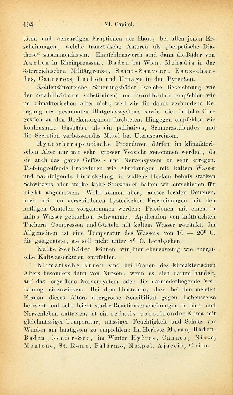 tosen und acneartigen Eruptionen der Haut, bei allen jenen Er- scheinungen , welclie französische Autoren als „herpetische Dia- these zusammenfassen. Empfehlenswerth sind dann die Bäder von Aachen in Rheinpreussen, Baden bei Wien, Mehadia in der österreichischen Militärgrenze , S a i n t - S a u v e u r , E a u x - c h a u - deS; Cauterets, Luchon und Uriage in den Pyrenäen. Kohlensäurereiche Säuerlingsbäder (welche Bezeichnung wir den Stahlbädern substituiren) und Soolbäder emp^^^ehlen wir im klimakterischen Alter nicht, weil wir die damit verbundene Er- regung des gesammten Blutgefässsystems sowie die örtliche Con- gestion zu den Beckenorganen fürchteten. Hingegen empfehlen wir kohlensaure Gasbäder als ein palliatives, Schmerzstillendes und die Secretion verbesserndes Mittel bei Uteruscarcinom. Hydrotherapeutische Prozeduren dürfen im klimakteri- schen Alter nur mit sehr grosser Vorsicht genommen werden , da sie auch das ganze Gefäss - und Nervensystem zu sehr erregen. Tiefeingreifende Prozeduren wie Abreibungen mit kaltem Wasser und nachfolgende Einwickelung in wollene Decken behufs starken Schwitzens oder starke kalte Sturzbäder halten wir entschieden für nicht angemessen. Wohl können aber, ausser localen Douchen, noch bei den verschiedenen hysterischen Erscheinungen mit den nöthigen Cautelen vorgenommen Averden: Frictionen mit einem in kaltes Wasser getauchten Schwämme , Application von kaltfeuchten Tüchern, Compressen und Gürteln mit kaltem Wasser getränkt. Im Allgemeinen ist eine Temperatur des Wassers von 10 — 20*^ C- die geeignetste, sie soll nicht unter 8 C. herabgehen. Kalte Seebäder können wir hier ebensowenig wie energi- sche Kaltwasserkuren empfehlen. Klimatische Kuren sind bei Frauen des klimakterischen Alters besonders dann von Nutzen, wenn es sich darum handelt, auf das ergriffene Nervensystem oder die darniederliegende Ver- dauung einzuwirken. Bei dem Umstände, dass bei den meisten Frauen dieses Alters übergrosse Sensibilität gegen Lebensreize herrscht und sehr leicht starke Reactionserscheinungen im Blut- und Nervenleben auftreten, ist ein sedativ-r ob o rir endes Klima mit gleichmässiger Temperatur, massiger Feuchtigkeit und Schutz vor Winden am häufigsten zu empfehlen: Im Herbste Meran, Baden- Baden, Genfer-See, im Winter Hyeres, Cannes, Nizza, Mentone, St. Remo, Palermo, Neapel, Ajaccio, Cairo.